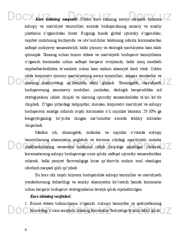 Kurs   ishining   maqsadi:   Ushbu   kurs   ishining   asosiy   maqsadi   biznesni
axloqiy   va   mas'uliyat   tamoyillari   asosida   boshqarishning   nazariy   va   amaliy
jihatlarini   o’rganishdan   iborat.   Bugungi   kunda   global   iqtisodiy   o’zgarishlar,
raqobat   muhitining   kuchayishi   va   iste’molchilar   talabining   oshishi   korxonalardan
nafaqat moliyaviy samaradorlik, balki ijtimoiy va ekologik mas'uliyatni ham talab
qilmoqda.   Shuning   uchun   biznes   etikasi   va   mas'uliyatli   boshqaruv   tamoyillarini
o’rganish   korxonalar   uchun   nafaqat   barqaror   rivojlanish,   balki   uzoq   muddatli
raqobatbardoshlikni   ta’minlash   uchun   ham   muhim   ahamiyat   kasb   etadi.   Ushbu
ishda korporativ ijtimoiy mas'uliyatning  asosiy  tamoyillari, xalqaro standartlar  va
ularning   amaliyotdagi   qo’llanilishi   tahlil   qilinadi.   Shuningdek,   mas'uliyatli
boshqaruvning   zamonaviy   modellari,   jumladan,   ekologik   barqarorlikka   oid
strategiyalarni   ishlab   chiqish   va   ularning   iqtisodiy   samaradorlikka   ta’siri   ko’rib
chiqiladi.  O’tgan  yillardagi   tadqiqotlar,   xususan,   korporativ  mas'uliyat   va  axloqiy
boshqaruvni   amalga   oshirish   orqali   korxonalar   o’z   mijozlar   bazasini   20-30%   ga
kengaytirganligi   bo’yicha   olingan   ma’lumotlar   asosida   tahliliy   xulosalar
chiqariladi.
Mazkur   ish,   shuningdek,   xodimlar   va   mijozlar   o’rtasida   axloqiy
tamoyillarning   ahamiyatini   anglatish   va   korxona   ichidagi   mas'uliyatli   muhitni
shakllantirishning   samarador   usullarini   ishlab   chiqishga   qaratilgan.   Natijada,
korxonalarning axloqiy boshqaruvga rioya qilishi nafaqat iqtisodiy samaradorlikni
oshiradi,   balki   jamiyat   farovonligiga   hissa   qo’shuvchi   muhim   omil   ekanligini
isbotlash maqsad qilib qo’yiladi.
Bu kurs ishi orqali biznesni boshqarishda axloqiy tamoyillar va mas'uliyatli
yondashuvning   dolzarbligi   va   amaliy   ahamiyatini   ko’rsatish   hamda   korxonalar
uchun barqaror boshqaruv strategiyalarini tavsiya qilish rejalashtirilgan.
Kurs ishining vazifalari:
1. Biznes   etikasi   tushunchasini   o’rganish:  Axloqiy   tamoyillar   va   qadriyatlarning
biznesdagi o’rnini aniqlash, ularning korxonalar faoliyatiga ta'sirini tahlil qilish.
6 