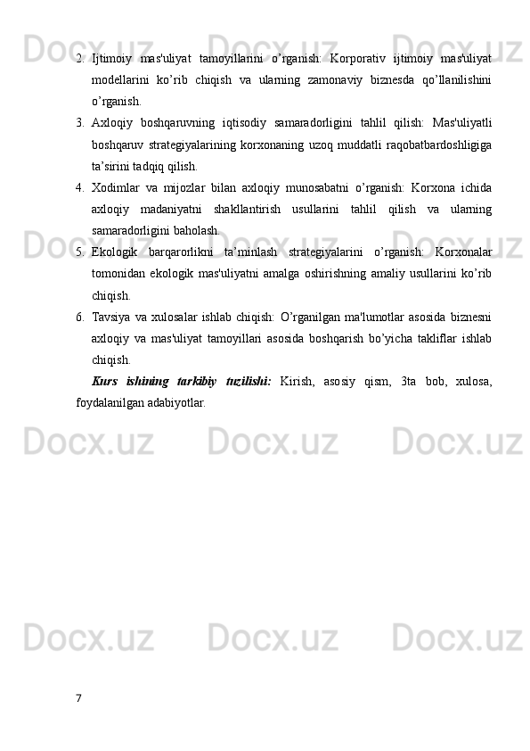 2. Ijtimoiy   mas'uliyat   tamoyillarini   o’rganish:   Korporativ   ijtimoiy   mas'uliyat
modellarini   ko’rib   chiqish   va   ularning   zamonaviy   biznesda   qo’llanilishini
o’rganish.
3. Axloqiy   boshqaruvning   iqtisodiy   samaradorligini   tahlil   qilish:   Mas'uliyatli
boshqaruv   strategiyalarining   korxonaning   uzoq   muddatli   raqobatbardoshligiga
ta’sirini tadqiq qilish.
4. Xodimlar   va   mijozlar   bilan   axloqiy   munosabatni   o’rganish:   Korxona   ichida
axloqiy   madaniyatni   shakllantirish   usullarini   tahlil   qilish   va   ularning
samaradorligini baholash.
5. Ekologik   barqarorlikni   ta’minlash   strategiyalarini   o’rganish:   Korxonalar
tomonidan   ekologik   mas'uliyatni   amalga   oshirishning   amaliy   usullarini   ko’rib
chiqish.
6. Tavsiya   va   xulosalar   ishlab   chiqish:   O’rganilgan   ma'lumotlar   asosida   biznesni
axloqiy   va   mas'uliyat   tamoyillari   asosida   boshqarish   bo’yicha   takliflar   ishlab
chiqish.
Kurs   ishining   tarkibiy   tuzilishi:   Kirish,   asosiy   qism,   3ta   bob,   xulosa,
foydalanilgan adabiyotlar.
7 