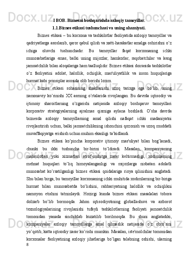 I BOB. Biznesni boshqarishda axloqiy tamoyillar.
1.1.Biznes etikasi tushunchasi va uning ahamiyati.
Biznes etikasi –   bu korxona va tashkilotlar faoliyatida axloqiy tamoyillar va
qadriyatlarga asoslanib, qaror qabul qilish va xatti-harakatlar amalga oshirishni o’z
ichiga   oluvchi   tushunchadir.   Bu   tamoyillar   faqat   korxonaning   ichki
munosabatlariga   emas,   balki   uning   mijozlar,   hamkorlar,   raqobatchilar   va   keng
jamoatchilik bilan aloqalariga ham taalluqlidir. Biznes etikasi doirasida tashkilotlar
o’z   faoliyatini   adolat,   halollik,   ochiqlik,   mas'uliyatlilik   va   inson   huquqlariga
hurmat kabi prinsiplar asosida olib borishi lozim.
Biznes   etikasi   sohasining   shakllanishi   uzoq   tarixga   ega   bo’lib,   uning
zamonaviy   ko’rinishi   XX   asrning   o’rtalarida   rivojlangan.   Bu   davrda   iqtisodiy   va
ijtimoiy   sharoitlarning   o’zgarishi   natijasida   axloqiy   boshqaruv   tamoyillari
korporativ   strategiyalarning   ajralmas   qismiga   aylana   boshladi.   O’sha   davrda
biznesda   axloqiy   tamoyillarning   amal   qilishi   nafaqat   ichki   madaniyatni
rivojlantirish uchun, balki jamoatchilikning ishonchini qozonish va uzoq muddatli
muvaffaqiyatga erishish uchun muhim ekanligi ta’kidlandi.
Biznes   etikasi   ko’pincha   korporativ   ijtimoiy   mas'uliyat   bilan   bog’lanadi,
chunki   bu   ikki   tushuncha   bir-birini   to’ldiradi.   Masalan,   kompaniyaning
mahsulotlari   yoki   xizmatlari   atrof-muhitga   zarar   keltirmasligi,   xodimlarning
mehnat   huquqlari   to’liq   himoyalanganligi   va   mijozlarga   nisbatan   adolatli
munosabat   ko’rsatilganligi   biznes   etikasi   qoidalariga   rioya   qilinishini   anglatadi.
Shu bilan birga, bu tamoyillar korxonaning ichki muhitida xodimlarning bir-biriga
hurmat   bilan   munosabatda   bo’lishini,   rahbariyatning   halollik   va   ochiqlikni
namoyon   etishini   ta'minlaydi.   Hozirgi   kunda   biznes   etikasi   masalalari   tobora
dolzarb   bo’lib   bormoqda.   Jahon   iqtisodiyotining   globallashuvi   va   axborot
texnologiyalarining   rivojlanishi   tufayli   tashkilotlarning   faoliyati   jamoatchilik
tomonidan   yanada   sinchiklab   kuzatilib   borilmoqda.   Bu   shuni   anglatadiki,
kompaniyalar   axloqiy   tamoyillarga   amal   qilmaslik   natijasida   o’z   obro’sini
yo’qotib, katta iqtisodiy zarar ko’rishi mumkin. Masalan, iste'molchilar tomonidan
korxonalar   faoliyatining   axloqiy   jihatlariga   bo’lgan   talabning   oshishi,   ularning
8 