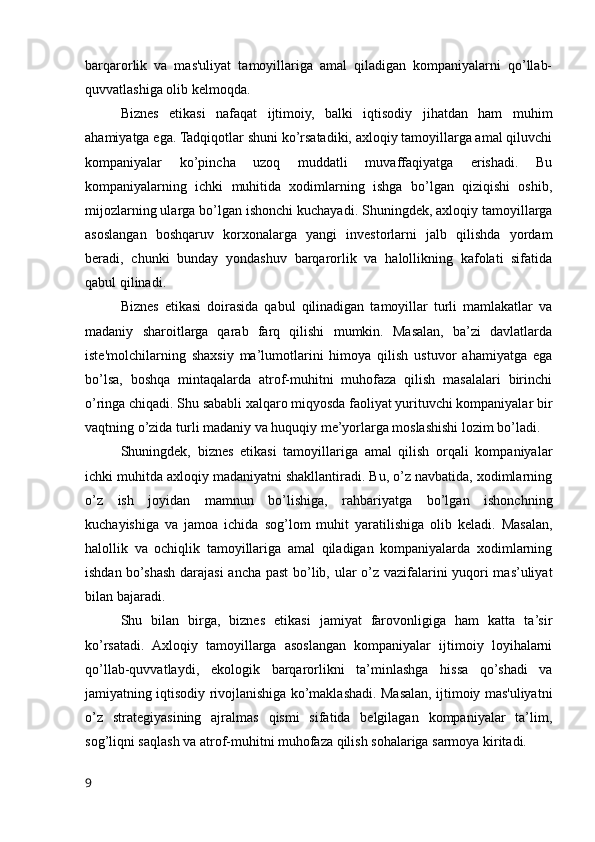 barqarorlik   va   mas'uliyat   tamoyillariga   amal   qiladigan   kompaniyalarni   qo’llab-
quvvatlashiga olib kelmoqda.
Biznes   etikasi   nafaqat   ijtimoiy,   balki   iqtisodiy   jihatdan   ham   muhim
ahamiyatga ega. Tadqiqotlar shuni ko’rsatadiki, axloqiy tamoyillarga amal qiluvchi
kompaniyalar   ko’pincha   uzoq   muddatli   muvaffaqiyatga   erishadi.   Bu
kompaniyalarning   ichki   muhitida   xodimlarning   ishga   bo’lgan   qiziqishi   oshib,
mijozlarning ularga bo’lgan ishonchi kuchayadi. Shuningdek, axloqiy tamoyillarga
asoslangan   boshqaruv   korxonalarga   yangi   investorlarni   jalb   qilishda   yordam
beradi,   chunki   bunday   yondashuv   barqarorlik   va   halollikning   kafolati   sifatida
qabul qilinadi.
Biznes   etikasi   doirasida   qabul   qilinadigan   tamoyillar   turli   mamlakatlar   va
madaniy   sharoitlarga   qarab   farq   qilishi   mumkin.   Masalan,   ba’zi   davlatlarda
iste'molchilarning   shaxsiy   ma’lumotlarini   himoya   qilish   ustuvor   ahamiyatga   ega
bo’lsa,   boshqa   mintaqalarda   atrof-muhitni   muhofaza   qilish   masalalari   birinchi
o’ringa chiqadi. Shu sababli xalqaro miqyosda faoliyat yurituvchi kompaniyalar bir
vaqtning o’zida turli madaniy va huquqiy me’yorlarga moslashishi lozim bo’ladi.
Shuningdek,   biznes   etikasi   tamoyillariga   amal   qilish   orqali   kompaniyalar
ichki muhitda axloqiy madaniyatni shakllantiradi. Bu, o’z navbatida, xodimlarning
o’z   ish   joyidan   mamnun   bo’lishiga,   rahbariyatga   bo’lgan   ishonchning
kuchayishiga   va   jamoa   ichida   sog’lom   muhit   yaratilishiga   olib   keladi.   Masalan,
halollik   va   ochiqlik   tamoyillariga   amal   qiladigan   kompaniyalarda   xodimlarning
ishdan bo’shash darajasi  ancha past bo’lib, ular o’z vazifalarini yuqori mas’uliyat
bilan bajaradi.
Shu   bilan   birga,   biznes   etikasi   jamiyat   farovonligiga   ham   katta   ta’sir
ko’rsatadi.   Axloqiy   tamoyillarga   asoslangan   kompaniyalar   ijtimoiy   loyihalarni
qo’llab-quvvatlaydi,   ekologik   barqarorlikni   ta’minlashga   hissa   qo’shadi   va
jamiyatning iqtisodiy rivojlanishiga ko’maklashadi. Masalan, ijtimoiy mas'uliyatni
o’z   strategiyasining   ajralmas   qismi   sifatida   belgilagan   kompaniyalar   ta’lim,
sog’liqni saqlash va atrof-muhitni muhofaza qilish sohalariga sarmoya kiritadi.
9 