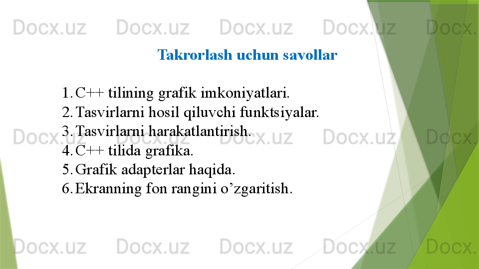 Takrorlash uchun savollar
1. C++  tilining grafik imkoniyatlari.
2. Tasvirlarni hosil qiluvchi funk t siyalar.
3. Tasvirlarni  h arakatlantirish.
4. C ++ tilida grafika.
5. Grafik adapterlar haqida .
6. Ekranning fon rangini o’zgaritish .                 