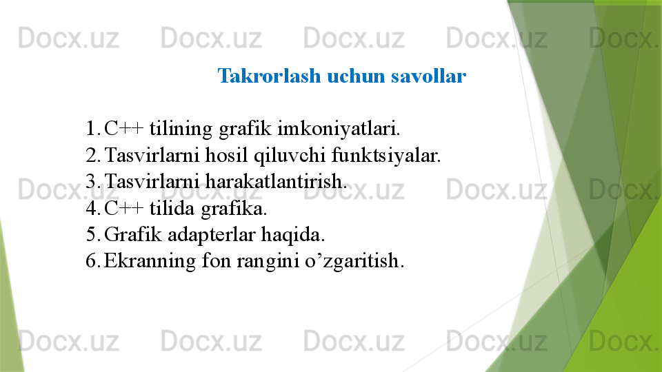 Takrorlash uchun savollar
1. C++  tilining grafik imkoniyatlari.
2. Tasvirlarni hosil qiluvchi funk t siyalar.
3. Tasvirlarni  h arakatlantirish.
4. C ++ tilida grafika.
5. Grafik adapterlar haqida .
6. Ekranning fon rangini o’zgaritish .