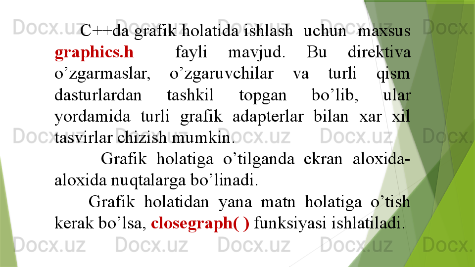       C++da grafik holatida ishlash  uchun  maxsus 
graphics.h     fayli  mavjud.  Bu  direktiva 
o’zgarmaslar,  o’zgaruvchilar  va  turli  qism 
dasturlardan  tashkil  topgan  bo’lib,  ular 
yordamida  turli  grafik  adapterlar  bilan  xar  xil 
tasvirlar chizish mumkin.
          Grafik  holatiga  o’tilganda  ekran  aloxida-
aloxida nuqtalarga bo’linadi.
        Grafik  holatidan  yana  matn  holatiga  o’tish 
kerak bo’lsa,  closegraph( )  funksiyasi ishlatiladi. 
                  