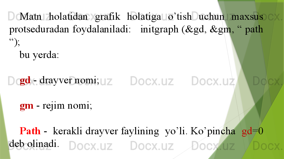 Matn  holatidan  grafik  holatiga  o’tish  uchun  maxsus 
protseduradan foydalaniladi:   initgraph (&gd, &gm, “ path 
“);  
bu yerda:
gd  - drayver nomi;
gm  - rejim nomi;
Path  -  kerakli drayver faylining  yo’li. Ko’pincha   gd =0 
deb olinadi.                 