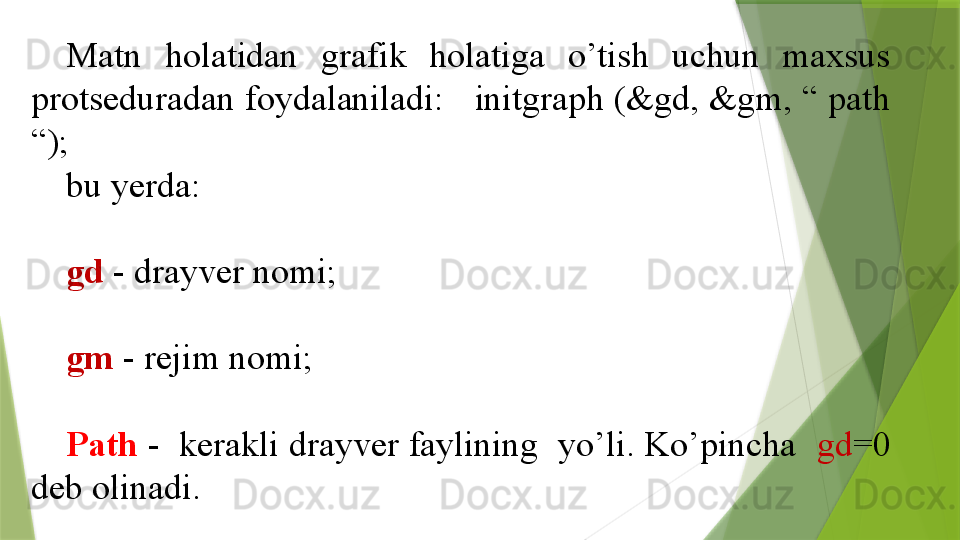 Matn  holatidan  grafik  holatiga  o’tish  uchun  maxsus 
protseduradan foydalaniladi:   initgraph (&gd, &gm, “ path 
“);  
bu yerda:
gd  - drayver nomi;
gm  - rejim nomi;
Path  -  kerakli drayver faylining  yo’li. Ko’pincha   gd =0 
deb olinadi.