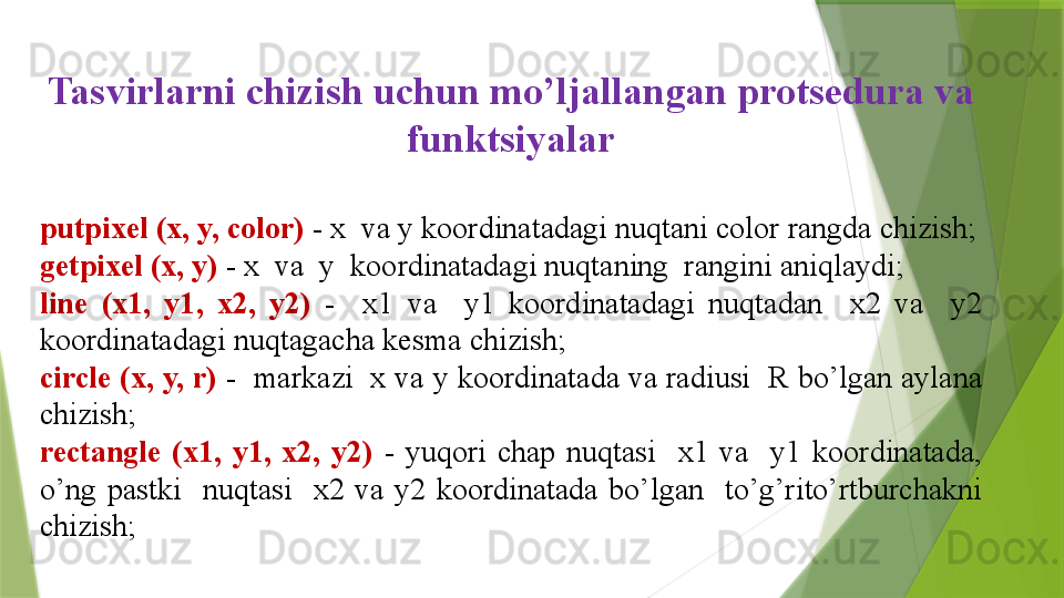 Tasvirlarni  chizish uchun mo’ljallangan protsedura va 
funktsiyalar
putpixel (x, y, color)   - x  va y koordinatadagi nuqtani color rangda chizish;
getpixel (x, y)   - x  va  y  koordinatadagi nuqtaning  rangini aniqlaydi;
line  (x1,  y1,  x2,  y2)  -    x1  va    y1  koordinatadagi  nuqtadan    x2  va    y2 
koordinatadagi nuqtagacha kesma chizish;
circle (x, y, r)   -  markazi  x va y koordinatada va radiusi  R bo’lgan aylana 
chizish;
rectangle  (x1,  y1,  x2,  y2)   -  yuqori  chap  nuqtasi    x1  va    y1  koordinatada, 
o’ng  pastki    nuqtasi    x2  va  y2  koordinatada  bo’lgan    to’g’rito’rtburchakni 
chizish;                 