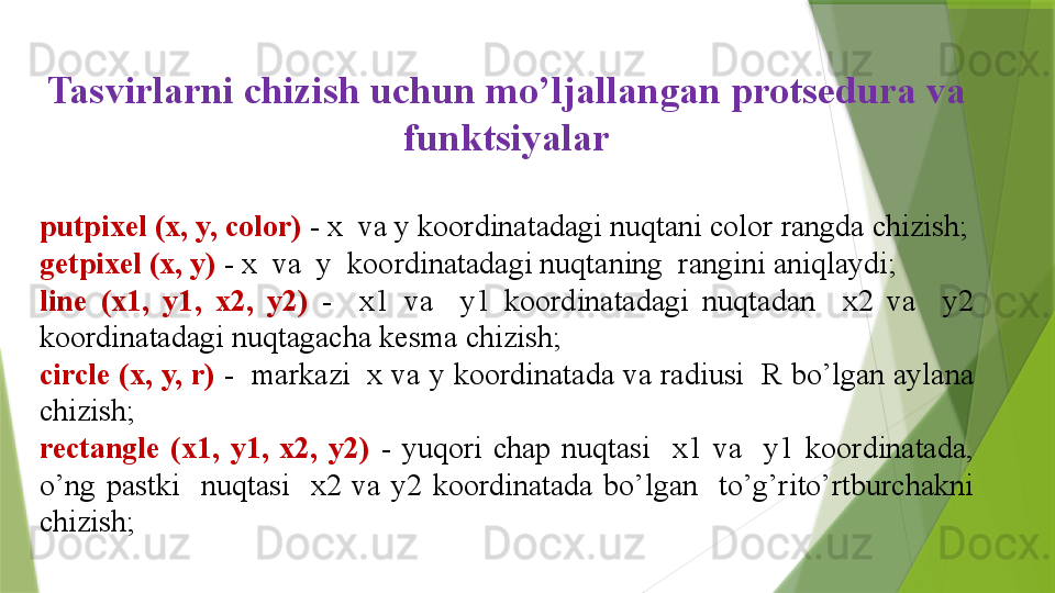 Tasvirlarni  chizish uchun mo’ljallangan protsedura va 
funktsiyalar
putpixel (x, y, color)   - x  va y koordinatadagi nuqtani color rangda chizish;
getpixel (x, y)   - x  va  y  koordinatadagi nuqtaning  rangini aniqlaydi;
line  (x1,  y1,  x2,  y2)  -    x1  va    y1  koordinatadagi  nuqtadan    x2  va    y2 
koordinatadagi nuqtagacha kesma chizish;
circle (x, y, r)   -  markazi  x va y koordinatada va radiusi  R bo’lgan aylana 
chizish;
rectangle  (x1,  y1,  x2,  y2)   -  yuqori  chap  nuqtasi    x1  va    y1  koordinatada, 
o’ng  pastki    nuqtasi    x2  va  y2  koordinatada  bo’lgan    to’g’rito’rtburchakni 
chizish;
