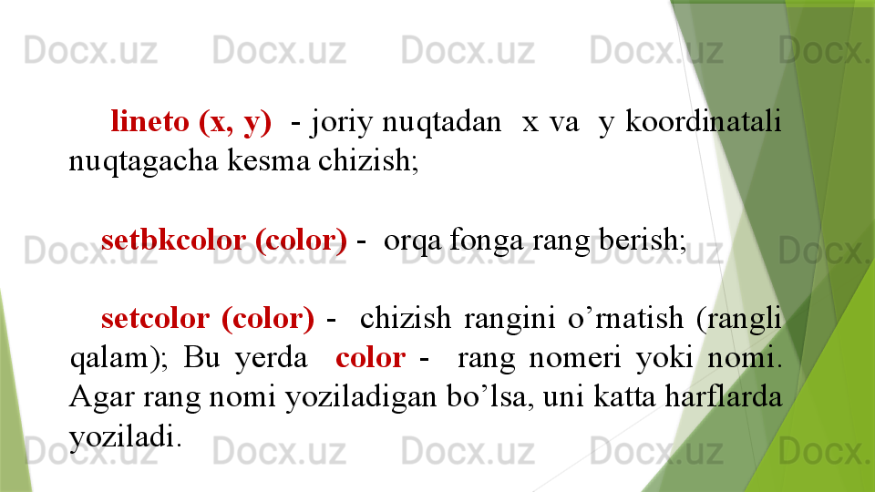   lineto (x, y)    - joriy nuqtadan  x va  y koordinatali 
nuqtagacha kesma chizish;
setbkcolor (color)   -  orqa fonga rang berish;
setcolor  (color)   -    chizish  rangini  o’rnatish  (rangli 
qalam);  Bu  yerda    color  -    rang  nomeri  yoki  nomi. 
Agar rang nomi yoziladigan bo’lsa, uni katta harflarda 
yoziladi.                 