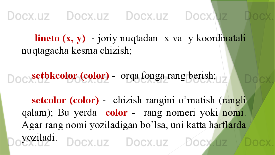 lineto (x, y)    - joriy nuqtadan  x va  y koordinatali 
nuqtagacha kesma chizish;
setbkcolor (color)   -  orqa fonga rang berish;
setcolor  (color)   -    chizish  rangini  o’rnatish  (rangli 
qalam);  Bu  yerda    color  -    rang  nomeri  yoki  nomi. 
Agar rang nomi yoziladigan bo’lsa, uni katta harflarda 
yoziladi.