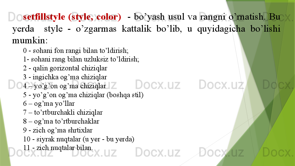 setfillstyle  (style,  color)     -  bo’yash  usul  va  rangni  o’rnatish.  Bu 
yerda    style  -  o’zgarmas  kattalik  bo’lib,  u  quyidagicha  bo’lishi 
mumkin:  
0 - sohani fon rangi bilan to’ldirish; 
1- sohani rang bilan uzluksiz to’ldirish;
2 - qalin gorizontal chiziqlar
3 - ingichka og’ma chiziqlar
4 – yo’g’on og’ma chiziqlar
5 - yo’g’on og’ma chiziqlar (boshqa stil)
6 – og’ma yo’llar
7 – to’rtburchakli chiziqlar
8 – og’ma to’rtburchaklar
9 - zich og’ma shrtixlar
10 - siyrak nuqtalar (u yer - bu yerda)
11 - zich nuqtalar bilan.                 