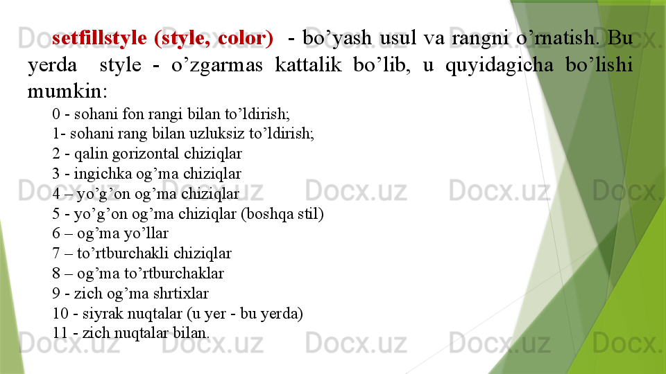 setfillstyle  (style,  color)     -  bo’yash  usul  va  rangni  o’rnatish.  Bu 
yerda    style  -  o’zgarmas  kattalik  bo’lib,  u  quyidagicha  bo’lishi 
mumkin:  
0 - sohani fon rangi bilan to’ldirish; 
1- sohani rang bilan uzluksiz to’ldirish;
2 - qalin gorizontal chiziqlar
3 - ingichka og’ma chiziqlar
4 – yo’g’on og’ma chiziqlar
5 - yo’g’on og’ma chiziqlar (boshqa stil)
6 – og’ma yo’llar
7 – to’rtburchakli chiziqlar
8 – og’ma to’rtburchaklar
9 - zich og’ma shrtixlar
10 - siyrak nuqtalar (u yer - bu yerda)
11 - zich nuqtalar bilan.