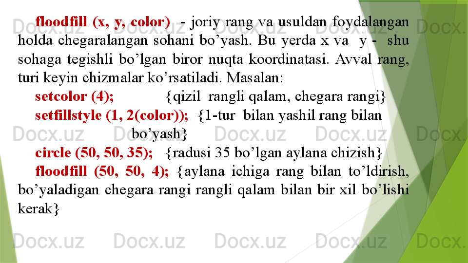 floodfill  (x,  y,  color)     -  joriy  rang  va  usuldan  foydalangan 
holda  chegaralangan  sohani  bo’yash.  Bu  yerda  x  va    y  -    shu 
sohaga  tegishli  bo’lgan  biror  nuqta  koordinatasi.  Avval  rang, 
turi keyin chizmalar ko’rsatiladi. Masalan:
setcolor (4);              {qizil  rangli qalam, chegara rangi}
setfillstyle (1, 2(color));   {1-tur  bilan yashil rang bilan        
                             bo’yash}
circle (50, 50, 35);    {radusi 35 bo’lgan aylana chizish}
floodfill  (50,  50,  4);  {aylana  ichiga  rang  bilan  to’ldirish, 
bo’yaladigan  chegara  rangi  rangli  qalam  bilan  bir  xil  bo’lishi 
kerak}                 