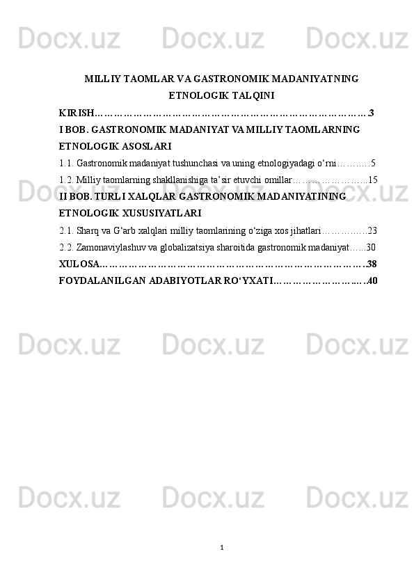 MILLIY TAOMLAR VA GASTRONOMIK MADANIYATNING
ETNOLOGIK TALQINI
KIRISH………………………………………………………………………….3
I BOB. GASTRONOMIK MADANIYAT VA MILLIY TAOMLARNING 
ETNOLOGIK ASOSLARI
1.1. Gastronomik madaniyat tushunchasi va uning etnologiyadagi o‘rni…….….5
1.2. Milliy taomlarning shakllanishiga ta’sir etuvchi omillar…………………...15
II BOB. TURLI XALQLAR GASTRONOMIK MADANIYATINING 
ETNOLOGIK XUSUSIYATLARI
2.1. Sharq va G‘arb xalqlari milliy taomlarining o‘ziga xos jihatlari……….…..23
2.2. Zamonaviylashuv va globalizatsiya sharoitida gastronomik madaniyat…...30
XULOSA………………………………………………………………………..38
FOYDALANILGAN ADABIYOTLAR RO‘YXATI…………………….…..40
1 