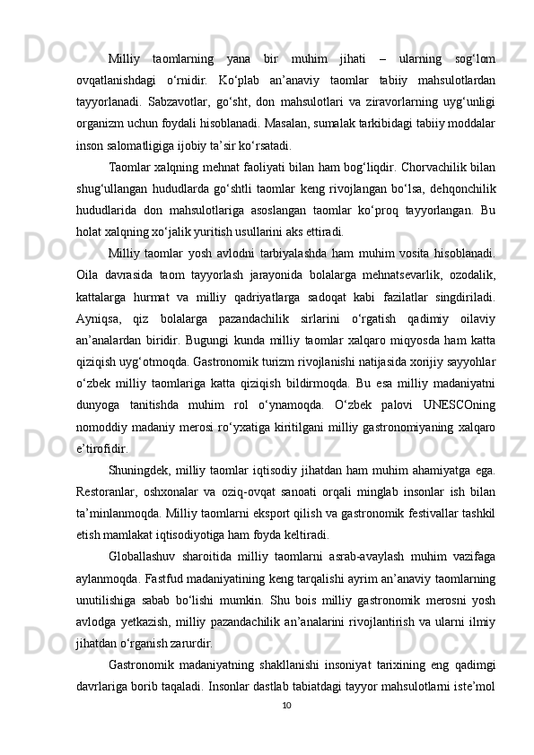 Milliy   taomlarning   yana   bir   muhim   jihati   –   ularning   sog‘lom
ovqatlanishdagi   o‘rnidir.   Ko‘plab   an’anaviy   taomlar   tabiiy   mahsulotlardan
tayyorlanadi.   Sabzavotlar,   go‘sht,   don   mahsulotlari   va   ziravorlarning   uyg‘unligi
organizm uchun foydali hisoblanadi. Masalan, sumalak tarkibidagi tabiiy moddalar
inson salomatligiga ijobiy ta’sir ko‘rsatadi.
Taomlar xalqning mehnat faoliyati bilan ham bog‘liqdir. Chorvachilik bilan
shug‘ullangan   hududlarda   go‘shtli   taomlar   keng   rivojlangan   bo‘lsa,   dehqonchilik
hududlarida   don   mahsulotlariga   asoslangan   taomlar   ko‘proq   tayyorlangan.   Bu
holat xalqning xo‘jalik yuritish usullarini aks ettiradi.
Milliy   taomlar   yosh   avlodni   tarbiyalashda   ham   muhim   vosita   hisoblanadi.
Oila   davrasida   taom   tayyorlash   jarayonida   bolalarga   mehnatsevarlik,   ozodalik,
kattalarga   hurmat   va   milliy   qadriyatlarga   sadoqat   kabi   fazilatlar   singdiriladi.
Ayniqsa,   qiz   bolalarga   pazandachilik   sirlarini   o‘rgatish   qadimiy   oilaviy
an’analardan   biridir.   Bugungi   kunda   milliy   taomlar   xalqaro   miqyosda   ham   katta
qiziqish uyg‘otmoqda. Gastronomik turizm rivojlanishi natijasida xorijiy sayyohlar
o‘zbek   milliy   taomlariga   katta   qiziqish   bildirmoqda.   Bu   esa   milliy   madaniyatni
dunyoga   tanitishda   muhim   rol   o‘ynamoqda.   O‘zbek   palovi   UNESCOning
nomoddiy  madaniy   merosi   ro‘yxatiga  kiritilgani   milliy  gastronomiyaning   xalqaro
e’tirofidir.
Shuningdek,  milliy  taomlar   iqtisodiy   jihatdan   ham   muhim   ahamiyatga  ega.
Restoranlar,   oshxonalar   va   oziq-ovqat   sanoati   orqali   minglab   insonlar   ish   bilan
ta’minlanmoqda. Milliy taomlarni eksport qilish va gastronomik festivallar tashkil
etish mamlakat iqtisodiyotiga ham foyda keltiradi.
Globallashuv   sharoitida   milliy   taomlarni   asrab-avaylash   muhim   vazifaga
aylanmoqda. Fastfud madaniyatining keng tarqalishi ayrim an’anaviy taomlarning
unutilishiga   sabab   bo‘lishi   mumkin.   Shu   bois   milliy   gastronomik   merosni   yosh
avlodga   yetkazish,   milliy   pazandachilik   an’analarini   rivojlantirish   va   ularni   ilmiy
jihatdan o‘rganish zarurdir.
Gastronomik   madaniyatning   shakllanishi   insoniyat   tarixining   eng   qadimgi
davrlariga borib taqaladi. Insonlar dastlab tabiatdagi tayyor mahsulotlarni iste’mol
10 