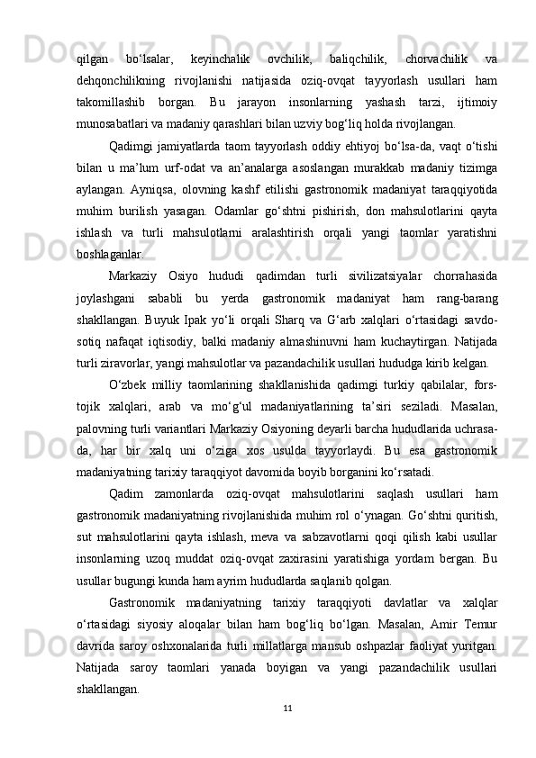 qilgan   bo‘lsalar,   keyinchalik   ovchilik,   baliqchilik,   chorvachilik   va
dehqonchilikning   rivojlanishi   natijasida   oziq-ovqat   tayyorlash   usullari   ham
takomillashib   borgan.   Bu   jarayon   insonlarning   yashash   tarzi,   ijtimoiy
munosabatlari va madaniy qarashlari bilan uzviy bog‘liq holda rivojlangan.
Qadimgi   jamiyatlarda   taom   tayyorlash   oddiy   ehtiyoj   bo‘lsa-da,   vaqt   o‘tishi
bilan   u   ma’lum   urf-odat   va   an’analarga   asoslangan   murakkab   madaniy   tizimga
aylangan.   Ayniqsa,   olovning   kashf   etilishi   gastronomik   madaniyat   taraqqiyotida
muhim   burilish   yasagan.   Odamlar   go‘shtni   pishirish,   don   mahsulotlarini   qayta
ishlash   va   turli   mahsulotlarni   aralashtirish   orqali   yangi   taomlar   yaratishni
boshlaganlar.
Markaziy   Osiyo   hududi   qadimdan   turli   sivilizatsiyalar   chorrahasida
joylashgani   sababli   bu   yerda   gastronomik   madaniyat   ham   rang-barang
shakllangan.   Buyuk   Ipak   yo‘li   orqali   Sharq   va   G‘arb   xalqlari   o‘rtasidagi   savdo-
sotiq   nafaqat   iqtisodiy,   balki   madaniy   almashinuvni   ham   kuchaytirgan.   Natijada
turli ziravorlar, yangi mahsulotlar va pazandachilik usullari hududga kirib kelgan.
O‘zbek   milliy   taomlarining   shakllanishida   qadimgi   turkiy   qabilalar,   fors-
tojik   xalqlari,   arab   va   mo‘g‘ul   madaniyatlarining   ta’siri   seziladi.   Masalan,
palovning turli variantlari Markaziy Osiyoning deyarli barcha hududlarida uchrasa-
da,   har   bir   xalq   uni   o‘ziga   xos   usulda   tayyorlaydi.   Bu   esa   gastronomik
madaniyatning tarixiy taraqqiyot davomida boyib borganini ko‘rsatadi.
Qadim   zamonlarda   oziq-ovqat   mahsulotlarini   saqlash   usullari   ham
gastronomik madaniyatning rivojlanishida muhim rol o‘ynagan. Go‘shtni quritish,
sut   mahsulotlarini   qayta   ishlash,   meva   va   sabzavotlarni   qoqi   qilish   kabi   usullar
insonlarning   uzoq   muddat   oziq-ovqat   zaxirasini   yaratishiga   yordam   bergan.   Bu
usullar bugungi kunda ham ayrim hududlarda saqlanib qolgan.
Gastronomik   madaniyatning   tarixiy   taraqqiyoti   davlatlar   va   xalqlar
o‘rtasidagi   siyosiy   aloqalar   bilan   ham   bog‘liq   bo‘lgan.   Masalan,   Amir   Temur
davrida   saroy   oshxonalarida   turli   millatlarga   mansub   oshpazlar   faoliyat   yuritgan.
Natijada   saroy   taomlari   yanada   boyigan   va   yangi   pazandachilik   usullari
shakllangan.
11 