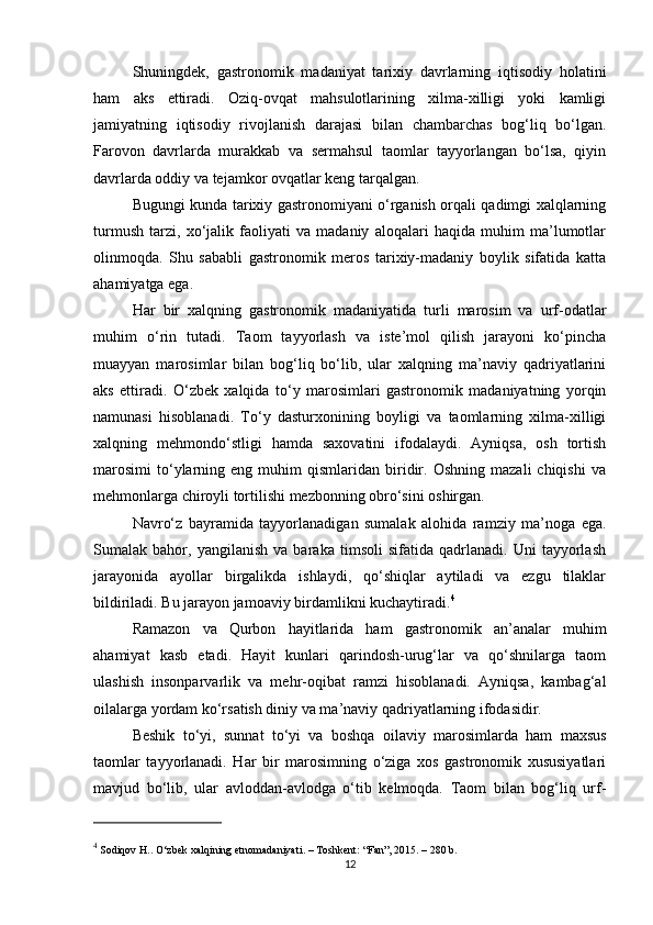 Shuningdek,   gastronomik   madaniyat   tarixiy   davrlarning   iqtisodiy   holatini
ham   aks   ettiradi.   Oziq-ovqat   mahsulotlarining   xilma-xilligi   yoki   kamligi
jamiyatning   iqtisodiy   rivojlanish   darajasi   bilan   chambarchas   bog‘liq   bo‘lgan.
Farovon   davrlarda   murakkab   va   sermahsul   taomlar   tayyorlangan   bo‘lsa,   qiyin
davrlarda oddiy va tejamkor ovqatlar keng tarqalgan.
Bugungi kunda tarixiy gastronomiyani o‘rganish orqali qadimgi xalqlarning
turmush   tarzi,   xo‘jalik   faoliyati   va   madaniy   aloqalari   haqida   muhim   ma’lumotlar
olinmoqda.   Shu   sababli   gastronomik   meros   tarixiy-madaniy   boylik   sifatida   katta
ahamiyatga ega.
Har   bir   xalqning   gastronomik   madaniyatida   turli   marosim   va   urf-odatlar
muhim   o‘rin   tutadi.   Taom   tayyorlash   va   iste’mol   qilish   jarayoni   ko‘pincha
muayyan   marosimlar   bilan   bog‘liq   bo‘lib,   ular   xalqning   ma’naviy   qadriyatlarini
aks   ettiradi.   O‘zbek   xalqida   to‘y   marosimlari   gastronomik   madaniyatning   yorqin
namunasi   hisoblanadi.   To‘y   dasturxonining   boyligi   va   taomlarning   xilma-xilligi
xalqning   mehmondo‘stligi   hamda   saxovatini   ifodalaydi.   Ayniqsa,   osh   tortish
marosimi   to‘ylarning   eng  muhim   qismlaridan  biridir.   Oshning   mazali   chiqishi   va
mehmonlarga chiroyli tortilishi mezbonning obro‘sini oshirgan.
Navro‘z   bayramida   tayyorlanadigan   sumalak   alohida   ramziy   ma’noga   ega.
Sumalak   bahor,   yangilanish   va   baraka   timsoli   sifatida   qadrlanadi.   Uni   tayyorlash
jarayonida   ayollar   birgalikda   ishlaydi,   qo‘shiqlar   aytiladi   va   ezgu   tilaklar
bildiriladi. Bu jarayon jamoaviy birdamlikni kuchaytiradi. 4
Ramazon   va   Qurbon   hayitlarida   ham   gastronomik   an’analar   muhim
ahamiyat   kasb   etadi.   Hayit   kunlari   qarindosh-urug‘lar   va   qo‘shnilarga   taom
ulashish   insonparvarlik   va   mehr-oqibat   ramzi   hisoblanadi.   Ayniqsa,   kambag‘al
oilalarga yordam ko‘rsatish diniy va ma’naviy qadriyatlarning ifodasidir.
Beshik   to‘yi,   sunnat   to‘yi   va   boshqa   oilaviy   marosimlarda   ham   maxsus
taomlar   tayyorlanadi.   Har   bir   marosimning   o‘ziga   xos   gastronomik   xususiyatlari
mavjud   bo‘lib,   ular   avloddan-avlodga   o‘tib   kelmoqda.   Taom   bilan   bog‘liq   urf-
4
 Sodiqov H..  O‘zbek xalqining etnomadaniyati . – Toshkent: “Fan”, 2015. – 280 b.
12 