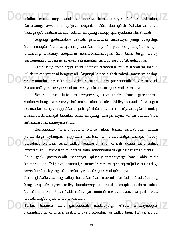 odatlar   insonlarning   kundalik   hayotida   ham   namoyon   bo‘ladi.   Masalan,
dasturxonga   avval   non   qo‘yish,   ovqatdan   oldin   duo   qilish,   kattalardan   oldin
taomga qo‘l uzatmaslik kabi odatlar xalqning axloqiy qadriyatlarini aks ettiradi.
Bugungi   globallashuv   davrida   gastronomik   madaniyat   yangi   bosqichga
ko‘tarilmoqda.   Turli   xalqlarning   taomlari   dunyo   bo‘ylab   keng   tarqalib,   xalqlar
o‘rtasidagi   madaniy   aloqalarni   mustahkamlamoqda.   Shu   bilan   birga,   milliy
gastronomik merosni asrab-avaylash masalasi ham dolzarb bo‘lib qolmoqda.
Zamonaviy   texnologiyalar   va   internet   tarmoqlari   milliy   taomlarni   targ‘ib
qilish imkoniyatlarini kengaytirdi. Bugungi kunda o‘zbek palovi, somsa va boshqa
milliy taomlar haqida ko‘plab videolar, maqolalar va gastronomik bloglar mavjud.
Bu esa milliy madaniyatni xalqaro miqyosda tanitishga xizmat qilmoqda.
Restoran   va   kafe   madaniyatining   rivojlanishi   ham   gastronomik
madaniyatning   zamonaviy   ko‘rinishlaridan   biridir.   Milliy   uslubda   bezatilgan
restoranlar   xorijiy   sayyohlarni   jalb   qilishda   muhim   rol   o‘ynamoqda.   Bunday
maskanlarda   nafaqat   taomlar,   balki   xalqning   musiqa,   kiyim   va   mehmondo‘stlik
an’analari ham namoyish etiladi.
Gastronomik   turizm   bugungi   kunda   jahon   turizm   sanoatining   muhim
yo‘nalishiga   aylangan.   Sayyohlar   ma’lum   bir   mamlakatga   nafaqat   tarixiy
obidalarni   ko‘rish,   balki   milliy   taomlarni   tatib   ko‘rish   uchun   ham   tashrif
buyuradilar. O‘zbekiston bu borada katta imkoniyatlarga ega davlatlardan biridir.
Shuningdek,   gastronomik   madaniyat   iqtisodiy   taraqqiyotga   ham   ijobiy   ta’sir
ko‘rsatmoqda. Oziq-ovqat sanoati, restoran biznesi va qishloq xo‘jaligi o‘rtasidagi
uzviy bog‘liqlik yangi ish o‘rinlari yaratilishiga xizmat qilmoqda.
Biroq   globallashuvning   salbiy   tomonlari   ham   mavjud.   Fastfud   mahsulotlarining
keng   tarqalishi   ayrim   milliy   taomlarning   iste’moldan   chiqib   ketishiga   sabab
bo‘lishi   mumkin.   Shu   sababli   milliy   gastronomik   merosni   asrash   va   yosh   avlod
orasida targ‘ib qilish muhim vazifadir.
Ta’lim   tizimida   ham   gastronomik   madaniyatga   e’tibor   kuchaymoqda.
Pazandachilik   kollejlari,   gastronomiya   markazlari   va   milliy   taom   festivallari   bu
13 