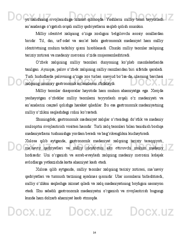 yo‘nalishning   rivojlanishiga   xizmat   qilmoqda.   Yoshlarni   milliy   taom   tayyorlash
an’analariga o‘rgatish orqali milliy qadriyatlarni saqlab qolish mumkin.
Milliy   identitet   xalqning   o‘ziga   xosligini   belgilovchi   asosiy   omillardan
biridir.   Til,   din,   urf-odat   va   san’at   kabi   gastronomik   madaniyat   ham   milliy
identitetning   muhim   tarkibiy   qismi   hisoblanadi.   Chunki   milliy   taomlar   xalqning
tarixiy xotirasi va madaniy merosini o‘zida mujassamlashtiradi.
O‘zbek   xalqining   milliy   taomlari   dunyoning   ko‘plab   mamlakatlarida
tanilgan. Ayniqsa, palov o‘zbek xalqining milliy ramzlaridan biri sifatida qaraladi.
Turli hududlarda palovning o‘ziga xos turlari mavjud bo‘lsa-da, ularning barchasi
xalqning umumiy gastronomik an’analarini ifodalaydi.
Milliy   taomlar   diasporalar   hayotida   ham   muhim   ahamiyatga   ega.   Xorijda
yashayotgan   o‘zbeklar   milliy   taomlarni   tayyorlash   orqali   o‘z   madaniyati   va
an’analarini   сақлаб   qolishga harakat qiladilar. Bu esa gastronomik madaniyatning
milliy o‘zlikni saqlashdagi rolini ko‘rsatadi.
Shuningdek, gastronomik madaniyat xalqlar o‘rtasidagi do‘stlik va madaniy
muloqotni rivojlantirish vositasi hamdir. Turli xalq taomlari bilan tanishish boshqa
madaniyatlarni tushunishga yordam beradi va bag‘rikenglikni kuchaytiradi.
Xulosa   qilib   aytganda,   gastronomik   madaniyat   xalqning   tarixiy   taraqqiyoti,
ma’naviy   qadriyatlari   va   milliy   identitetini   aks   ettiruvchi   muhim   madaniy
hodisadir.   Uni   o‘rganish   va   asrab-avaylash   xalqning   madaniy   merosini   kelajak
avlodlarga yetkazishda katta ahamiyat kasb etadi.
Xulosa   qilib   aytganda,   milliy   taomlar   xalqning   tarixiy   xotirasi,   ma’naviy
qadriyatlari   va   turmush   tarzining   ajralmas   qismidir.   Ular   insonlarni   birlashtiradi,
milliy o‘zlikni saqlashga xizmat qiladi va xalq madaniyatining boyligini namoyon
etadi.   Shu   sababli   gastronomik   madaniyatni   o‘rganish   va   rivojlantirish   bugungi
kunda ham dolzarb ahamiyat kasb etmoqda.
14 
