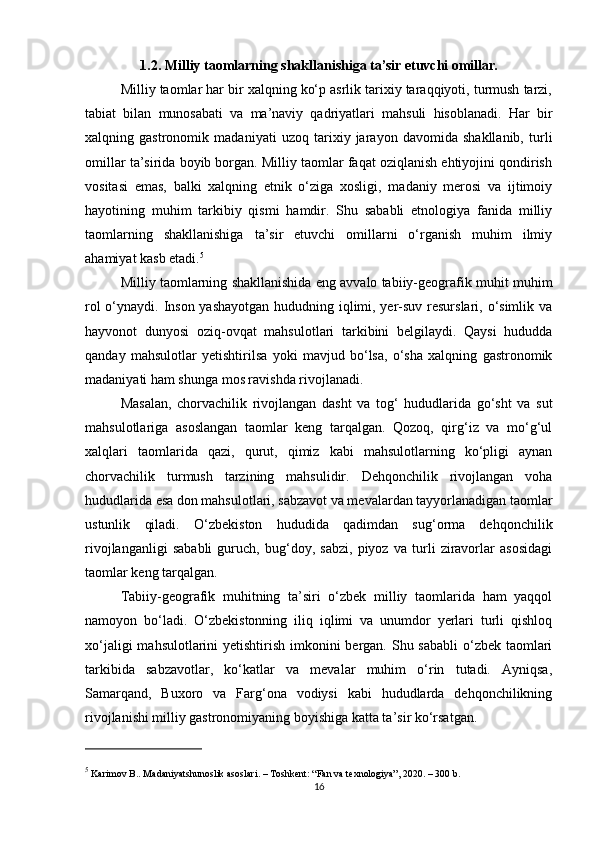 1.2. Milliy taomlarning shakllanishiga ta’sir etuvchi omillar.
Milliy taomlar har bir xalqning ko‘p asrlik tarixiy taraqqiyoti, turmush tarzi,
tabiat   bilan   munosabati   va   ma’naviy   qadriyatlari   mahsuli   hisoblanadi.   Har   bir
xalqning   gastronomik   madaniyati   uzoq   tarixiy   jarayon   davomida   shakllanib,   turli
omillar ta’sirida boyib borgan. Milliy taomlar faqat oziqlanish ehtiyojini qondirish
vositasi   emas,   balki   xalqning   etnik   o‘ziga   xosligi,   madaniy   merosi   va   ijtimoiy
hayotining   muhim   tarkibiy   qismi   hamdir.   Shu   sababli   etnologiya   fanida   milliy
taomlarning   shakllanishiga   ta’sir   etuvchi   omillarni   o‘rganish   muhim   ilmiy
ahamiyat kasb etadi. 5
Milliy taomlarning shakllanishida eng avvalo tabiiy-geografik muhit muhim
rol  o‘ynaydi. Inson yashayotgan hududning iqlimi, yer-suv resurslari, o‘simlik va
hayvonot   dunyosi   oziq-ovqat   mahsulotlari   tarkibini   belgilaydi.   Qaysi   hududda
qanday   mahsulotlar   yetishtirilsa   yoki   mavjud   bo‘lsa,   o‘sha   xalqning   gastronomik
madaniyati ham shunga mos ravishda rivojlanadi.
Masalan,   chorvachilik   rivojlangan   dasht   va   tog‘   hududlarida   go‘sht   va   sut
mahsulotlariga   asoslangan   taomlar   keng   tarqalgan.   Qozoq,   qirg‘iz   va   mo‘g‘ul
xalqlari   taomlarida   qazi,   qurut,   qimiz   kabi   mahsulotlarning   ko‘pligi   aynan
chorvachilik   turmush   tarzining   mahsulidir.   Dehqonchilik   rivojlangan   voha
hududlarida esa don mahsulotlari, sabzavot va mevalardan tayyorlanadigan taomlar
ustunlik   qiladi.   O‘zbekiston   hududida   qadimdan   sug‘orma   dehqonchilik
rivojlanganligi   sababli   guruch,   bug‘doy,   sabzi,   piyoz   va   turli   ziravorlar   asosidagi
taomlar keng tarqalgan.
Tabiiy-geografik   muhitning   ta’siri   o‘zbek   milliy   taomlarida   ham   yaqqol
namoyon   bo‘ladi.   O‘zbekistonning   iliq   iqlimi   va   unumdor   yerlari   turli   qishloq
xo‘jaligi  mahsulotlarini yetishtirish imkonini bergan. Shu sababli  o‘zbek taomlari
tarkibida   sabzavotlar,   ko‘katlar   va   mevalar   muhim   o‘rin   tutadi.   Ayniqsa,
Samarqand,   Buxoro   va   Farg‘ona   vodiysi   kabi   hududlarda   dehqonchilikning
rivojlanishi milliy gastronomiyaning boyishiga katta ta’sir ko‘rsatgan.
5
 Karimov B..  Madaniyatshunoslik asoslari . – Toshkent: “Fan va texnologiya”, 2020. – 300 b.
16 