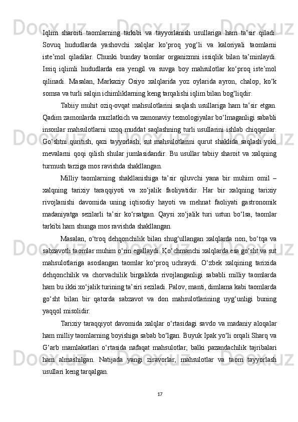Iqlim   sharoiti   taomlarning   tarkibi   va   tayyorlanish   usullariga   ham   ta’sir   qiladi.
Sovuq   hududlarda   yashovchi   xalqlar   ko‘proq   yog‘li   va   kaloriyali   taomlarni
iste’mol   qiladilar.   Chunki   bunday   taomlar   organizmni   issiqlik   bilan   ta’minlaydi.
Issiq   iqlimli   hududlarda   esa   yengil   va   suvga   boy   mahsulotlar   ko‘proq   iste’mol
qilinadi.   Masalan,   Markaziy   Osiyo   xalqlarida   yoz   oylarida   ayron,   chalop,   ko‘k
somsa va turli salqin ichimliklarning keng tarqalishi iqlim bilan bog‘liqdir.
Tabiiy muhit  oziq-ovqat  mahsulotlarini  saqlash  usullariga ham  ta’sir  etgan.
Qadim zamonlarda muzlatkich va zamonaviy texnologiyalar bo‘lmaganligi sababli
insonlar mahsulotlarni uzoq muddat  saqlashning turli usullarini ishlab chiqqanlar.
Go‘shtni   quritish,   qazi   tayyorlash,   sut   mahsulotlarini   qurut   shaklida   saqlash   yoki
mevalarni   qoqi   qilish   shular   jumlasidandir.   Bu   usullar   tabiiy   sharoit   va   xalqning
turmush tarziga mos ravishda shakllangan.
Milliy   taomlarning   shakllanishiga   ta’sir   qiluvchi   yana   bir   muhim   omil   –
xalqning   tarixiy   taraqqiyoti   va   xo‘jalik   faoliyatidir.   Har   bir   xalqning   tarixiy
rivojlanishi   davomida   uning   iqtisodiy   hayoti   va   mehnat   faoliyati   gastronomik
madaniyatga   sezilarli   ta’sir   ko‘rsatgan.   Qaysi   xo‘jalik   turi   ustun   bo‘lsa,   taomlar
tarkibi ham shunga mos ravishda shakllangan.
Masalan,   o‘troq   dehqonchilik   bilan   shug‘ullangan   xalqlarda   non,   bo‘tqa   va
sabzavotli taomlar muhim o‘rin egallaydi. Ko‘chmanchi xalqlarda esa go‘sht va sut
mahsulotlariga   asoslangan   taomlar   ko‘proq   uchraydi.   O‘zbek   xalqining   tarixida
dehqonchilik   va   chorvachilik   birgalikda   rivojlanganligi   sababli   milliy   taomlarda
ham bu ikki xo‘jalik turining ta’siri seziladi. Palov, manti, dimlama kabi taomlarda
go‘sht   bilan   bir   qatorda   sabzavot   va   don   mahsulotlarining   uyg‘unligi   buning
yaqqol misolidir.
Tarixiy   taraqqiyot   davomida   xalqlar   o‘rtasidagi   savdo   va   madaniy   aloqalar
ham milliy taomlarning boyishiga sabab bo‘lgan. Buyuk Ipak yo‘li orqali Sharq va
G‘arb   mamlakatlari   o‘rtasida   nafaqat   mahsulotlar,   balki   pazandachilik   tajribalari
ham   almashilgan.   Natijada   yangi   ziravorlar,   mahsulotlar   va   taom   tayyorlash
usullari keng tarqalgan.
17 