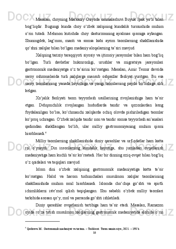 Masalan, choyning Markaziy Osiyoda ommalashuvi Buyuk Ipak yo‘li bilan
bog‘liqdir.   Bugungi   kunda   choy   o‘zbek   xalqining   kundalik   turmushida   muhim
o‘rin   tutadi.   Mehmon   kutishda   choy   dasturxonning   ajralmas   qismiga   aylangan.
Shuningdek,   lag‘mon,   manti   va   somsa   kabi   ayrim   taomlarning   shakllanishida
qo‘shni xalqlar bilan bo‘lgan madaniy aloqalarning ta’siri mavjud.
Xalqning tarixiy taraqqiyoti siyosiy va ijtimoiy jarayonlar bilan ham bog‘liq
bo‘lgan.   Turli   davlatlar   hukmronligi,   urushlar   va   migratsiya   jarayonlari
gastronomik   madaniyatga   o‘z   ta’sirini   ko‘rsatgan.   Masalan,   Amir   Temur   davrida
saroy   oshxonalarida   turli   xalqlarga   mansub   oshpazlar   faoliyat   yuritgan.   Bu   esa
saroy   taomlarining   yanada   boyishiga   va   yangi   taomlarning   paydo   bo‘lishiga   olib
kelgan.
Xo‘jalik   faoliyati   taom   tayyorlash   usullarining   rivojlanishiga   ham   ta’sir
etgan.   Dehqonchilik   rivojlangan   hududlarda   tandir   va   qozonlardan   keng
foydalanilgan   bo‘lsa,   ko‘chmanchi   xalqlarda   ochiq   olovda   pishiriladigan   taomlar
ko‘proq uchragan. O‘zbek xalqida tandir non va tandir somsa tayyorlash an’analari
qadimdan   shakllangan   bo‘lib,   ular   milliy   gastronomiyaning   muhim   qismi
hisoblanadi. 6
Milliy   taomlarning   shakllanishida   diniy   qarashlar   va   urf-odatlar   ham   katta
rol   o‘ynaydi.   Din   insonlarning   kundalik   hayotiga,   shu   jumladan   ovqatlanish
madaniyatiga ham kuchli ta’sir ko‘rsatadi. Har bir dinning oziq-ovqat bilan bog‘liq
o‘z qoidalari va taqiqlari mavjud.
Islom   dini   o‘zbek   xalqining   gastronomik   madaniyatiga   katta   ta’sir
ko‘rsatgan.   Halol   va   harom   tushunchalari   musulmon   xalqlar   taomlarining
shakllanishida   muhim   omil   hisoblanadi.   Islomda   cho‘chqa   go‘shti   va   spirtli
ichimliklarni   iste’mol   qilish   taqiqlangan.   Shu   sababli   o‘zbek   milliy   taomlari
tarkibida asosan qo‘y, mol va parranda go‘shti ishlatiladi.
Diniy   qarashlar   ovqatlanish   tartibiga   ham   ta’sir   etadi.   Masalan,   Ramazon
oyida  ro‘za  tutish   musulmon  xalqlarning  gastronomik  madaniyatida  alohida  o‘rin
6
 Qodirova M..  Gastronomik madaniyat va turizm . – Toshkent: Turon zamin ziyo, 2021. – 198 b.
18 