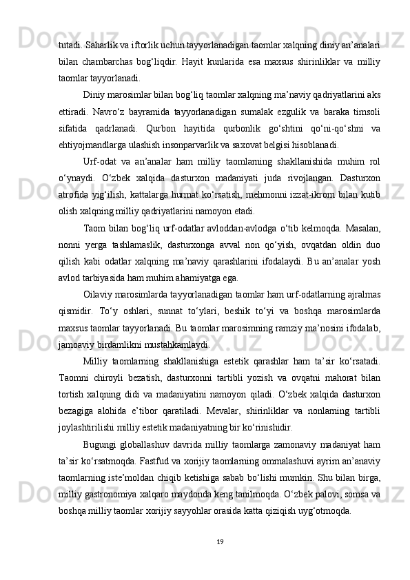 tutadi. Saharlik va iftorlik uchun tayyorlanadigan taomlar xalqning diniy an’analari
bilan   chambarchas   bog‘liqdir.   Hayit   kunlarida   esa   maxsus   shirinliklar   va   milliy
taomlar tayyorlanadi.
Diniy marosimlar bilan bog‘liq taomlar xalqning ma’naviy qadriyatlarini aks
ettiradi.   Navro‘z   bayramida   tayyorlanadigan   sumalak   ezgulik   va   baraka   timsoli
sifatida   qadrlanadi.   Qurbon   hayitida   qurbonlik   go‘shtini   qo‘ni-qo‘shni   va
ehtiyojmandlarga ulashish insonparvarlik va saxovat belgisi hisoblanadi.
Urf-odat   va   an’analar   ham   milliy   taomlarning   shakllanishida   muhim   rol
o‘ynaydi.   O‘zbek   xalqida   dasturxon   madaniyati   juda   rivojlangan.   Dasturxon
atrofida yig‘ilish,  kattalarga hurmat  ko‘rsatish,  mehmonni  izzat-ikrom  bilan kutib
olish xalqning milliy qadriyatlarini namoyon etadi.
Taom  bilan  bog‘liq  urf-odatlar  avloddan-avlodga  o‘tib  kelmoqda.  Masalan,
nonni   yerga   tashlamaslik,   dasturxonga   avval   non   qo‘yish,   ovqatdan   oldin   duo
qilish   kabi   odatlar   xalqning   ma’naviy   qarashlarini   ifodalaydi.   Bu   an’analar   yosh
avlod tarbiyasida ham muhim ahamiyatga ega.
Oilaviy marosimlarda tayyorlanadigan taomlar ham urf-odatlarning ajralmas
qismidir.   To‘y   oshlari,   sunnat   to‘ylari,   beshik   to‘yi   va   boshqa   marosimlarda
maxsus taomlar tayyorlanadi. Bu taomlar marosimning ramziy ma’nosini ifodalab,
jamoaviy birdamlikni mustahkamlaydi.
Milliy   taomlarning   shakllanishiga   estetik   qarashlar   ham   ta’sir   ko‘rsatadi.
Taomni   chiroyli   bezatish,   dasturxonni   tartibli   yozish   va   ovqatni   mahorat   bilan
tortish   xalqning   didi   va   madaniyatini   namoyon   qiladi.   O‘zbek   xalqida   dasturxon
bezagiga   alohida   e’tibor   qaratiladi.   Mevalar,   shirinliklar   va   nonlarning   tartibli
joylashtirilishi milliy estetik madaniyatning bir ko‘rinishidir.
Bugungi   globallashuv   davrida   milliy   taomlarga   zamonaviy   madaniyat   ham
ta’sir ko‘rsatmoqda. Fastfud va xorijiy taomlarning ommalashuvi ayrim an’anaviy
taomlarning iste’moldan chiqib ketishiga sabab bo‘lishi mumkin. Shu bilan birga,
milliy gastronomiya xalqaro maydonda keng tanilmoqda. O‘zbek palovi, somsa va
boshqa milliy taomlar xorijiy sayyohlar orasida katta qiziqish uyg‘otmoqda.
19 