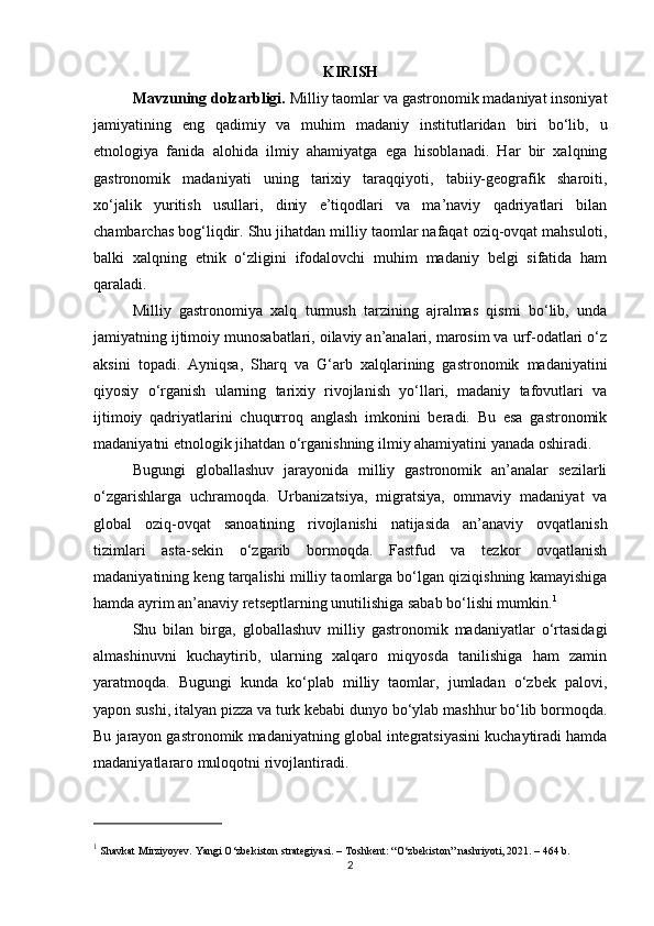 KIRISH
Mavzuning dolzarbligi.  Milliy taomlar va gastronomik madaniyat insoniyat
jamiyatining   eng   qadimiy   va   muhim   madaniy   institutlaridan   biri   bo‘lib,   u
etnologiya   fanida   alohida   ilmiy   ahamiyatga   ega   hisoblanadi.   Har   bir   xalqning
gastronomik   madaniyati   uning   tarixiy   taraqqiyoti,   tabiiy-geografik   sharoiti,
xo‘jalik   yuritish   usullari,   diniy   e’tiqodlari   va   ma’naviy   qadriyatlari   bilan
chambarchas bog‘liqdir. Shu jihatdan milliy taomlar nafaqat oziq-ovqat mahsuloti,
balki   xalqning   etnik   o‘zligini   ifodalovchi   muhim   madaniy   belgi   sifatida   ham
qaraladi.
Milliy   gastronomiya   xalq   turmush   tarzining   ajralmas   qismi   bo‘lib,   unda
jamiyatning ijtimoiy munosabatlari, oilaviy an’analari, marosim va urf-odatlari o‘z
aksini   topadi.   Ayniqsa,   Sharq   va   G‘arb   xalqlarining   gastronomik   madaniyatini
qiyosiy   o‘rganish   ularning   tarixiy   rivojlanish   yo‘llari,   madaniy   tafovutlari   va
ijtimoiy   qadriyatlarini   chuqurroq   anglash   imkonini   beradi.   Bu   esa   gastronomik
madaniyatni etnologik jihatdan o‘rganishning ilmiy ahamiyatini yanada oshiradi.
Bugungi   globallashuv   jarayonida   milliy   gastronomik   an’analar   sezilarli
o‘zgarishlarga   uchramoqda.   Urbanizatsiya,   migratsiya,   ommaviy   madaniyat   va
global   oziq-ovqat   sanoatining   rivojlanishi   natijasida   an’anaviy   ovqatlanish
tizimlari   asta-sekin   o‘zgarib   bormoqda.   Fastfud   va   tezkor   ovqatlanish
madaniyatining keng tarqalishi milliy taomlarga bo‘lgan qiziqishning kamayishiga
hamda ayrim an’anaviy retseptlarning unutilishiga sabab bo‘lishi mumkin. 1
Shu   bilan   birga,   globallashuv   milliy   gastronomik   madaniyatlar   o‘rtasidagi
almashinuvni   kuchaytirib,   ularning   xalqaro   miqyosda   tanilishiga   ham   zamin
yaratmoqda.   Bugungi   kunda   ko‘plab   milliy   taomlar,   jumladan   o‘zbek   palovi,
yapon sushi, italyan pizza va turk kebabi dunyo bo‘ylab mashhur bo‘lib bormoqda.
Bu jarayon gastronomik madaniyatning global integratsiyasini kuchaytiradi hamda
madaniyatlararo muloqotni rivojlantiradi.
1
 Shavkat Mirziyoyev.  Yangi O‘zbekiston strategiyasi . – Toshkent: “O‘zbekiston” nashriyoti, 2021. – 464 b.
2 