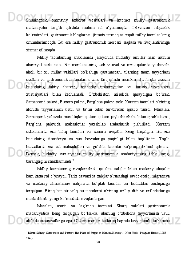 Shuningdek,   ommaviy   axborot   vositalari   va   internet   milliy   gastronomik
madaniyatni   targ‘ib   qilishda   muhim   rol   o‘ynamoqda.   Televizion   oshpazlik
ko‘rsatuvlari, gastronomik bloglar va ijtimoiy tarmoqlar orqali milliy taomlar keng
ommalashmoqda.   Bu   esa   milliy   gastronomik   merosni   saqlash   va   rivojlantirishga
xizmat qilmoqda.
Milliy   taomlarning   shakllanish   jarayonida   hududiy   omillar   ham   muhim
ahamiyat   kasb   etadi.   Bir   mamlakatning   turli   viloyat   va   mintaqalarida   yashovchi
aholi   bir   xil   millat   vakillari   bo‘lishiga   qaramasdan,   ularning   taom   tayyorlash
usullari   va   gastronomik   an’analari   o‘zaro   farq   qilishi   mumkin.   Bu   farqlar   asosan
hududning   tabiiy   sharoiti,   iqtisodiy   imkoniyatlari   va   tarixiy   rivojlanish
xususiyatlari   bilan   izohlanadi.   O‘zbekiston   misolida   qaraydigan   bo‘lsak,
Samarqand palovi, Buxoro palovi, Farg‘ona palovi yoki Xorazm taomlari o‘zining
alohida   tayyorlanish   usuli   va   ta’mi   bilan   bir-biridan   ajralib   turadi.   Masalan,
Samarqand   palovida   masalliqlar   qatlam-qatlam   joylashtirilishi   bilan   ajralib   tursa,
Farg‘ona   palovida   mahsulotlar   yaxshilab   aralashtirib   pishiriladi.   Xorazm
oshxonasida   esa   baliq   taomlari   va   xamirli   ovqatlar   keng   tarqalgan.   Bu   esa
hududning   Amudaryo   va   suv   havzalariga   yaqinligi   bilan   bog‘liqdir.   Tog‘li
hududlarda   esa   sut   mahsulotlari   va   go‘shtli   taomlar   ko‘proq   iste’mol   qilinadi.
Demak,   hududiy   xususiyatlar   milliy   gastronomik   madaniyatning   ichki   rang-
barangligini shakllantiradi. 7
Milliy   taomlarning   rivojlanishida   qo‘shni   xalqlar   bilan   madaniy   aloqalar
ham katta rol o‘ynaydi. Tarix davomida xalqlar o‘rtasidagi savdo-sotiq, migratsiya
va   madaniy   almashinuv   natijasida   ko‘plab   taomlar   bir   hududdan   boshqasiga
tarqalgan.   Biroq   har   bir   xalq   bu   taomlarni   o‘zining   milliy   didi   va   urf-odatlariga
moslashtirib, yangi ko‘rinishda rivojlantirgan.
Masalan,   manti   va   lag‘mon   taomlari   Sharq   xalqlari   gastronomik
madaniyatida   keng   tarqalgan   bo‘lsa-da,   ularning   o‘zbekcha   tayyorlanish   usuli
alohida xususiyatlarga ega. O‘zbek mantisi kattaroq hajmda tayyorlanib, ko‘pincha
7
 Mintz Sidney.  Sweetness and Power: The Place of Sugar in Modern History . – New York: Penguin Books, 1985. –
274 p.
20 