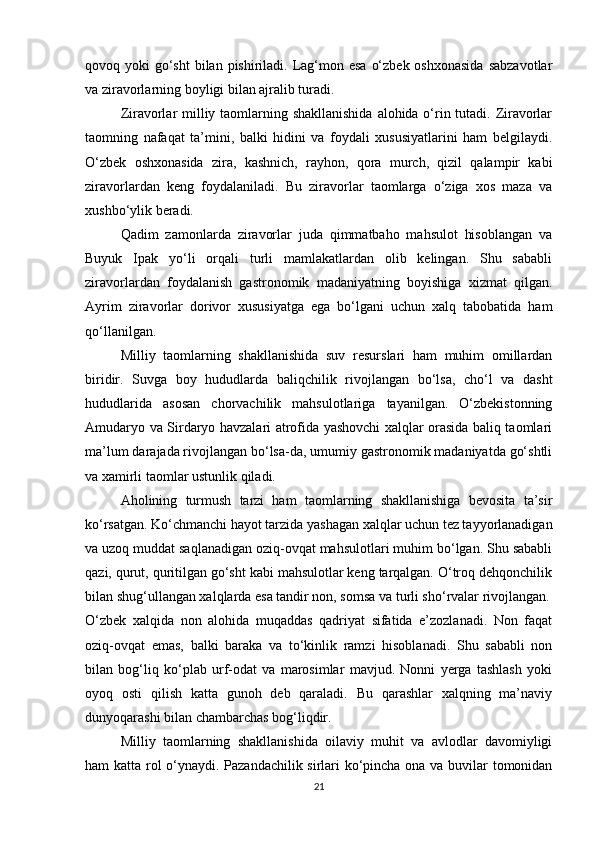 qovoq yoki  go‘sht  bilan pishiriladi.  Lag‘mon esa  o‘zbek oshxonasida  sabzavotlar
va ziravorlarning boyligi bilan ajralib turadi.
Ziravorlar  milliy taomlarning shakllanishida  alohida o‘rin tutadi. Ziravorlar
taomning   nafaqat   ta’mini,   balki   hidini   va   foydali   xususiyatlarini   ham   belgilaydi.
O‘zbek   oshxonasida   zira,   kashnich,   rayhon,   qora   murch,   qizil   qalampir   kabi
ziravorlardan   keng   foydalaniladi.   Bu   ziravorlar   taomlarga   o‘ziga   xos   maza   va
xushbo‘ylik beradi.
Qadim   zamonlarda   ziravorlar   juda   qimmatbaho   mahsulot   hisoblangan   va
Buyuk   Ipak   yo‘li   orqali   turli   mamlakatlardan   olib   kelingan.   Shu   sababli
ziravorlardan   foydalanish   gastronomik   madaniyatning   boyishiga   xizmat   qilgan.
Ayrim   ziravorlar   dorivor   xususiyatga   ega   bo‘lgani   uchun   xalq   tabobatida   ham
qo‘llanilgan.
Milliy   taomlarning   shakllanishida   suv   resurslari   ham   muhim   omillardan
biridir.   Suvga   boy   hududlarda   baliqchilik   rivojlangan   bo‘lsa,   cho‘l   va   dasht
hududlarida   asosan   chorvachilik   mahsulotlariga   tayanilgan.   O‘zbekistonning
Amudaryo va Sirdaryo havzalari atrofida yashovchi xalqlar orasida baliq taomlari
ma’lum darajada rivojlangan bo‘lsa-da, umumiy gastronomik madaniyatda go‘shtli
va xamirli taomlar ustunlik qiladi.
Aholining   turmush   tarzi   ham   taomlarning   shakllanishiga   bevosita   ta’sir
ko‘rsatgan. Ko‘chmanchi hayot tarzida yashagan xalqlar uchun tez tayyorlanadigan
va uzoq muddat saqlanadigan oziq-ovqat mahsulotlari muhim bo‘lgan. Shu sababli
qazi, qurut, quritilgan go‘sht kabi mahsulotlar keng tarqalgan. O‘troq dehqonchilik
bilan shug‘ullangan xalqlarda esa tandir non, somsa va turli sho‘rvalar rivojlangan.
O‘zbek   xalqida   non   alohida   muqaddas   qadriyat   sifatida   e’zozlanadi.   Non   faqat
oziq-ovqat   emas,   balki   baraka   va   to‘kinlik   ramzi   hisoblanadi.   Shu   sababli   non
bilan   bog‘liq   ko‘plab   urf-odat   va   marosimlar   mavjud.   Nonni   yerga   tashlash   yoki
oyoq   osti   qilish   katta   gunoh   deb   qaraladi.   Bu   qarashlar   xalqning   ma’naviy
dunyoqarashi bilan chambarchas bog‘liqdir.
Milliy   taomlarning   shakllanishida   oilaviy   muhit   va   avlodlar   davomiyligi
ham katta rol o‘ynaydi. Pazandachilik sirlari ko‘pincha ona va buvilar tomonidan
21 