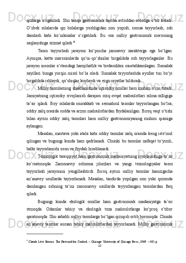 qizlarga o‘rgatiladi. Shu tariqa gastronomik tajriba avloddan-avlodga o‘tib keladi.
O‘zbek   oilalarida   qiz   bolalarga   yoshligidan   non   yopish,   somsa   tayyorlash,   osh
damlash   kabi   ko‘nikmalar   o‘rgatiladi.   Bu   esa   milliy   gastronomik   merosning
saqlanishiga xizmat qiladi. 8
Taom   tayyorlash   jarayoni   ko‘pincha   jamoaviy   xarakterga   ega   bo‘lgan.
Ayniqsa,   katta   marosimlarda   qo‘ni-qo‘shnilar   birgalikda   osh   tayyorlaganlar.   Bu
jarayon insonlar o‘rtasidagi hamjihatlik va birdamlikni mustahkamlagan. Sumalak
sayillari   bunga   yorqin   misol   bo‘la   oladi.   Sumalak   tayyorlashda   ayollar   tun   bo‘yi
birgalikda ishlaydi, qo‘shiqlar kuylaydi va ezgu niyatlar bildiradi.
Milliy taomlarning shakllanishida iqtisodiy omillar ham muhim o‘rin tutadi.
Jamiyatning   iqtisodiy   rivojlanish   darajasi   oziq-ovqat   mahsulotlari   xilma-xilligiga
ta’sir   qiladi.   Boy   oilalarda   murakkab   va   sermahsul   taomlar   tayyorlangan   bo‘lsa,
oddiy xalq orasida sodda va arzon mahsulotlardan foydalanilgan. Biroq vaqt o‘tishi
bilan   ayrim   oddiy   xalq   taomlari   ham   milliy   gastronomiyaning   muhim   qismiga
aylangan.
Masalan, mastava yoki atala kabi oddiy taomlar xalq orasida keng iste’mol
qilingan   va   bugungi   kunda   ham   qadrlanadi.   Chunki   bu   taomlar   nafaqat   to‘yimli,
balki tayyorlanishi oson va foydali hisoblanadi.
Texnologik taraqqiyot ham gastronomik madaniyatning rivojlanishiga ta’sir
ko‘rsatmoqda.   Zamonaviy   oshxona   jihozlari   va   yangi   texnologiyalar   taom
tayyorlash   jarayonini   yengillashtirdi.   Biroq   ayrim   milliy   taomlar   hanuzgacha
an’anaviy   usullarda   tayyorlanadi.   Masalan,   tandirda   yopilgan   non   yoki   qozonda
damlangan   oshning   ta’mi   zamonaviy   usullarda   tayyorlangan   taomlardan   farq
qiladi.
Bugungi   kunda   ekologik   omillar   ham   gastronomik   madaniyatga   ta’sir
etmoqda.   Odamlar   tabiiy   va   ekologik   toza   mahsulotlarga   ko‘proq   e’tibor
qaratmoqda. Shu sababli milliy taomlarga bo‘lgan qiziqish ortib bormoqda. Chunki
an’anaviy   taomlar   asosan   tabiiy   mahsulotlardan   tayyorlanadi.   Milliy   gastronomik
8
 Claude Lévi-Strauss.  The Raw and the Cooked . – Chicago: University of Chicago Press, 1969. – 401 p.
22 