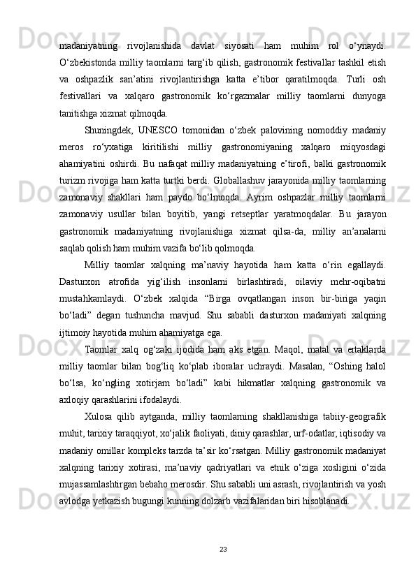 madaniyatning   rivojlanishida   davlat   siyosati   ham   muhim   rol   o‘ynaydi.
O‘zbekistonda milliy taomlarni targ‘ib qilish, gastronomik festivallar tashkil etish
va   oshpazlik   san’atini   rivojlantirishga   katta   e’tibor   qaratilmoqda.   Turli   osh
festivallari   va   xalqaro   gastronomik   ko‘rgazmalar   milliy   taomlarni   dunyoga
tanitishga xizmat qilmoqda.
Shuningdek,   UNESCO   tomonidan   o‘zbek   palovining   nomoddiy   madaniy
meros   ro‘yxatiga   kiritilishi   milliy   gastronomiyaning   xalqaro   miqyosdagi
ahamiyatini   oshirdi.   Bu   nafaqat   milliy   madaniyatning   e’tirofi,   balki   gastronomik
turizm rivojiga ham katta turtki berdi. Globallashuv jarayonida milliy taomlarning
zamonaviy   shakllari   ham   paydo   bo‘lmoqda.   Ayrim   oshpazlar   milliy   taomlarni
zamonaviy   usullar   bilan   boyitib,   yangi   retseptlar   yaratmoqdalar.   Bu   jarayon
gastronomik   madaniyatning   rivojlanishiga   xizmat   qilsa-da,   milliy   an’analarni
saqlab qolish ham muhim vazifa bo‘lib qolmoqda.
Milliy   taomlar   xalqning   ma’naviy   hayotida   ham   katta   o‘rin   egallaydi.
Dasturxon   atrofida   yig‘ilish   insonlarni   birlashtiradi,   oilaviy   mehr-oqibatni
mustahkamlaydi.   O‘zbek   xalqida   “Birga   ovqatlangan   inson   bir-biriga   yaqin
bo‘ladi”   degan   tushuncha   mavjud.   Shu   sababli   dasturxon   madaniyati   xalqning
ijtimoiy hayotida muhim ahamiyatga ega.
Taomlar   xalq   og‘zaki   ijodida   ham   aks   etgan.   Maqol,   matal   va   ertaklarda
milliy   taomlar   bilan   bog‘liq   ko‘plab   iboralar   uchraydi.   Masalan,   “Oshing   halol
bo‘lsa,   ko‘ngling   xotirjam   bo‘ladi”   kabi   hikmatlar   xalqning   gastronomik   va
axloqiy qarashlarini ifodalaydi.
Xulosa   qilib   aytganda,   milliy   taomlarning   shakllanishiga   tabiiy-geografik
muhit, tarixiy taraqqiyot, xo‘jalik faoliyati, diniy qarashlar, urf-odatlar, iqtisodiy va
madaniy omillar kompleks tarzda ta’sir ko‘rsatgan. Milliy gastronomik madaniyat
xalqning   tarixiy   xotirasi,   ma’naviy   qadriyatlari   va   etnik   o‘ziga   xosligini   o‘zida
mujassamlashtirgan bebaho merosdir. Shu sababli uni asrash, rivojlantirish va yosh
avlodga yetkazish bugungi kunning dolzarb vazifalaridan biri hisoblanadi.
23 