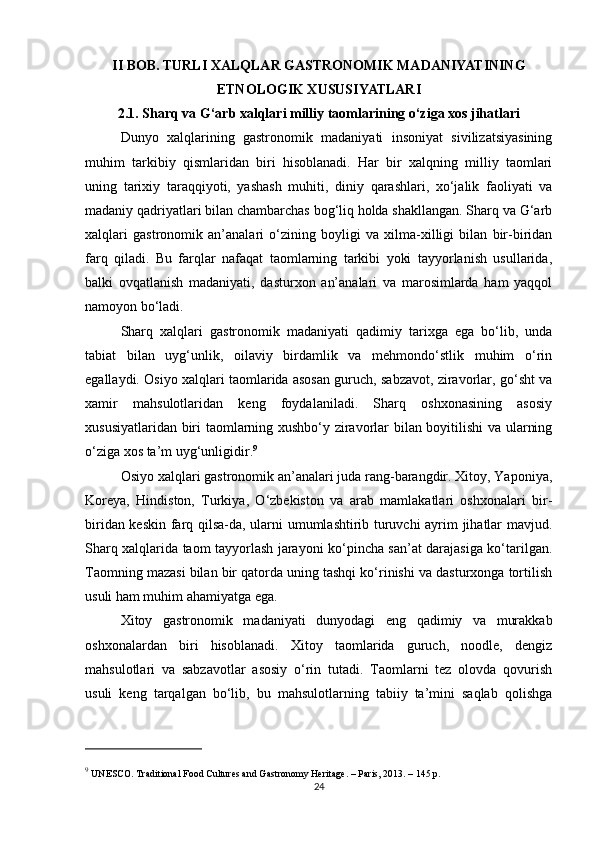 II BOB. TURLI XALQLAR GASTRONOMIK MADANIYATINING
ETNOLOGIK XUSUSIYATLARI
2.1. Sharq va G‘arb xalqlari milliy taomlarining o‘ziga xos jihatlari
Dunyo   xalqlarining   gastronomik   madaniyati   insoniyat   sivilizatsiyasining
muhim   tarkibiy   qismlaridan   biri   hisoblanadi.   Har   bir   xalqning   milliy   taomlari
uning   tarixiy   taraqqiyoti,   yashash   muhiti,   diniy   qarashlari,   xo‘jalik   faoliyati   va
madaniy qadriyatlari bilan chambarchas bog‘liq holda shakllangan. Sharq va G‘arb
xalqlari   gastronomik   an’analari   o‘zining   boyligi   va   xilma-xilligi   bilan   bir-biridan
farq   qiladi.   Bu   farqlar   nafaqat   taomlarning   tarkibi   yoki   tayyorlanish   usullarida,
balki   ovqatlanish   madaniyati,   dasturxon   an’analari   va   marosimlarda   ham   yaqqol
namoyon bo‘ladi.
Sharq   xalqlari   gastronomik   madaniyati   qadimiy   tarixga   ega   bo‘lib,   unda
tabiat   bilan   uyg‘unlik,   oilaviy   birdamlik   va   mehmondo‘stlik   muhim   o‘rin
egallaydi. Osiyo xalqlari taomlarida asosan guruch, sabzavot, ziravorlar, go‘sht va
xamir   mahsulotlaridan   keng   foydalaniladi.   Sharq   oshxonasining   asosiy
xususiyatlaridan biri taomlarning xushbo‘y ziravorlar bilan boyitilishi  va ularning
o‘ziga xos ta’m uyg‘unligidir. 9
Osiyo xalqlari gastronomik an’analari juda rang-barangdir. Xitoy, Yaponiya,
Koreya,   Hindiston,   Turkiya,   O‘zbekiston   va   arab   mamlakatlari   oshxonalari   bir-
biridan keskin farq qilsa-da, ularni umumlashtirib turuvchi ayrim jihatlar mavjud.
Sharq xalqlarida taom tayyorlash jarayoni ko‘pincha san’at darajasiga ko‘tarilgan.
Taomning mazasi bilan bir qatorda uning tashqi ko‘rinishi va dasturxonga tortilish
usuli ham muhim ahamiyatga ega.
Xitoy   gastronomik   madaniyati   dunyodagi   eng   qadimiy   va   murakkab
oshxonalardan   biri   hisoblanadi.   Xitoy   taomlarida   guruch,   noodle,   dengiz
mahsulotlari   va   sabzavotlar   asosiy   o‘rin   tutadi.   Taomlarni   tez   olovda   qovurish
usuli   keng   tarqalgan   bo‘lib,   bu   mahsulotlarning   tabiiy   ta’mini   saqlab   qolishga
9
 UNESCO.  Traditional Food Cultures and Gastronomy Heritage . – Paris, 2013. – 145 p.
24 