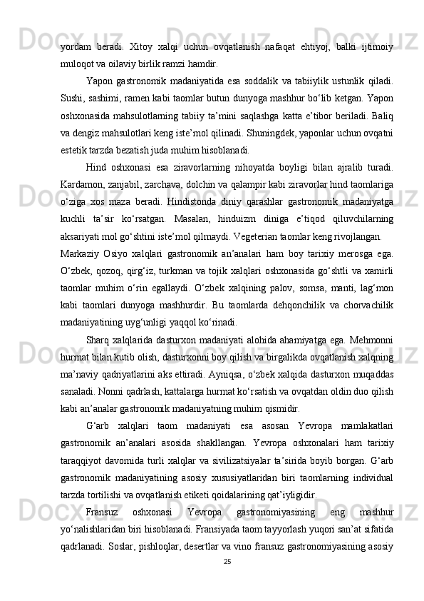 yordam   beradi.   Xitoy   xalqi   uchun   ovqatlanish   nafaqat   ehtiyoj,   balki   ijtimoiy
muloqot va oilaviy birlik ramzi hamdir.
Yapon   gastronomik   madaniyatida   esa   soddalik   va   tabiiylik   ustunlik   qiladi.
Sushi, sashimi, ramen kabi taomlar butun dunyoga mashhur bo‘lib ketgan. Yapon
oshxonasida   mahsulotlarning tabiiy ta’mini  saqlashga  katta  e’tibor   beriladi.  Baliq
va dengiz mahsulotlari keng iste’mol qilinadi. Shuningdek, yaponlar uchun ovqatni
estetik tarzda bezatish juda muhim hisoblanadi.
Hind   oshxonasi   esa   ziravorlarning   nihoyatda   boyligi   bilan   ajralib   turadi.
Kardamon, zanjabil, zarchava, dolchin va qalampir kabi ziravorlar hind taomlariga
o‘ziga   xos   maza   beradi.   Hindistonda   diniy   qarashlar   gastronomik   madaniyatga
kuchli   ta’sir   ko‘rsatgan.   Masalan,   hinduizm   diniga   e’tiqod   qiluvchilarning
aksariyati mol go‘shtini iste’mol qilmaydi. Vegeterian taomlar keng rivojlangan.
Markaziy   Osiyo   xalqlari   gastronomik   an’analari   ham   boy   tarixiy   merosga   ega.
O‘zbek,   qozoq,   qirg‘iz,   turkman   va  tojik   xalqlari   oshxonasida   go‘shtli   va   xamirli
taomlar   muhim   o‘rin   egallaydi.   O‘zbek   xalqining   palov,   somsa,   manti,   lag‘mon
kabi   taomlari   dunyoga   mashhurdir.   Bu   taomlarda   dehqonchilik   va   chorvachilik
madaniyatining uyg‘unligi yaqqol ko‘rinadi.
Sharq   xalqlarida   dasturxon   madaniyati   alohida   ahamiyatga   ega.   Mehmonni
hurmat bilan kutib olish, dasturxonni boy qilish va birgalikda ovqatlanish xalqning
ma’naviy qadriyatlarini aks ettiradi. Ayniqsa, o‘zbek xalqida dasturxon muqaddas
sanaladi. Nonni qadrlash, kattalarga hurmat ko‘rsatish va ovqatdan oldin duo qilish
kabi an’analar gastronomik madaniyatning muhim qismidir.
G‘arb   xalqlari   taom   madaniyati   esa   asosan   Yevropa   mamlakatlari
gastronomik   an’analari   asosida   shakllangan.   Yevropa   oshxonalari   ham   tarixiy
taraqqiyot   davomida   turli   xalqlar   va   sivilizatsiyalar   ta’sirida   boyib   borgan.   G‘arb
gastronomik   madaniyatining   asosiy   xususiyatlaridan   biri   taomlarning   individual
tarzda tortilishi va ovqatlanish etiketi qoidalarining qat’iyligidir.
Fransuz   oshxonasi   Yevropa   gastronomiyasining   eng   mashhur
yo‘nalishlaridan biri hisoblanadi. Fransiyada taom tayyorlash yuqori san’at sifatida
qadrlanadi. Soslar, pishloqlar, desertlar va vino fransuz gastronomiyasining asosiy
25 