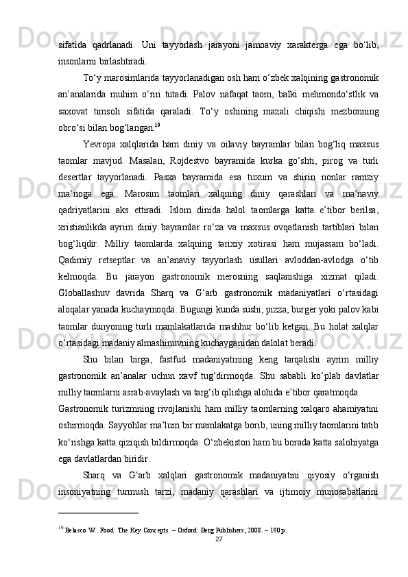 sifatida   qadrlanadi.   Uni   tayyorlash   jarayoni   jamoaviy   xarakterga   ega   bo‘lib,
insonlarni birlashtiradi.
To‘y marosimlarida tayyorlanadigan osh ham o‘zbek xalqining gastronomik
an’analarida   muhim   o‘rin   tutadi.   Palov   nafaqat   taom,   balki   mehmondo‘stlik   va
saxovat   timsoli   sifatida   qaraladi.   To‘y   oshining   mazali   chiqishi   mezbonning
obro‘si bilan bog‘langan. 10
Yevropa   xalqlarida   ham   diniy   va   oilaviy   bayramlar   bilan   bog‘liq   maxsus
taomlar   mavjud.   Masalan,   Rojdestvo   bayramida   kurka   go‘shti,   pirog   va   turli
desertlar   tayyorlanadi.   Pasxa   bayramida   esa   tuxum   va   shirin   nonlar   ramziy
ma’noga   ega.   Marosim   taomlari   xalqning   diniy   qarashlari   va   ma’naviy
qadriyatlarini   aks   ettiradi.   Islom   dinida   halol   taomlarga   katta   e’tibor   berilsa,
xristianlikda   ayrim   diniy   bayramlar   ro‘za   va   maxsus   ovqatlanish   tartiblari   bilan
bog‘liqdir.   Milliy   taomlarda   xalqning   tarixiy   xotirasi   ham   mujassam   bo‘ladi.
Qadimiy   retseptlar   va   an’anaviy   tayyorlash   usullari   avloddan-avlodga   o‘tib
kelmoqda.   Bu   jarayon   gastronomik   merosning   saqlanishiga   xizmat   qiladi.
Globallashuv   davrida   Sharq   va   G‘arb   gastronomik   madaniyatlari   o‘rtasidagi
aloqalar yanada kuchaymoqda. Bugungi kunda sushi, pizza, burger yoki palov kabi
taomlar   dunyoning   turli   mamlakatlarida   mashhur   bo‘lib   ketgan.   Bu   holat   xalqlar
o‘rtasidagi madaniy almashinuvning kuchayganidan dalolat beradi.
Shu   bilan   birga,   fastfud   madaniyatining   keng   tarqalishi   ayrim   milliy
gastronomik   an’analar   uchun   xavf   tug‘dirmoqda.   Shu   sababli   ko‘plab   davlatlar
milliy taomlarni asrab-avaylash va targ‘ib qilishga alohida e’tibor qaratmoqda.
Gastronomik   turizmning   rivojlanishi   ham   milliy   taomlarning   xalqaro   ahamiyatini
oshirmoqda. Sayyohlar ma’lum bir mamlakatga borib, uning milliy taomlarini tatib
ko‘rishga katta qiziqish bildirmoqda. O‘zbekiston ham bu borada katta salohiyatga
ega davlatlardan biridir.
Sharq   va   G‘arb   xalqlari   gastronomik   madaniyatini   qiyosiy   o‘rganish
insoniyatning   turmush   tarzi,   madaniy   qarashlari   va   ijtimoiy   munosabatlarini
10
 Belasco W..  Food: The Key Concepts . – Oxford: Berg Publishers, 2008. – 190 p.
27 