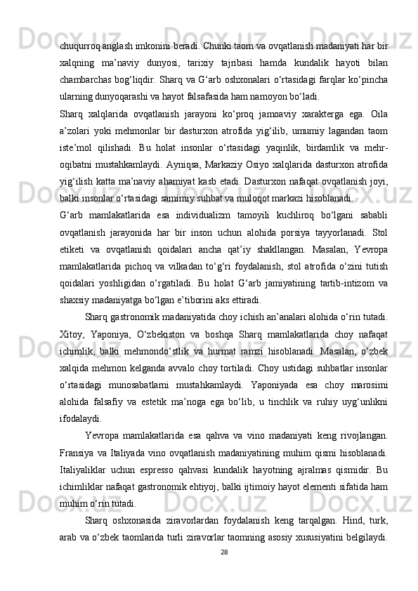 chuqurroq anglash imkonini beradi. Chunki taom va ovqatlanish madaniyati har bir
xalqning   ma’naviy   dunyosi,   tarixiy   tajribasi   hamda   kundalik   hayoti   bilan
chambarchas bog‘liqdir. Sharq va G‘arb oshxonalari o‘rtasidagi  farqlar ko‘pincha
ularning dunyoqarashi va hayot falsafasida ham namoyon bo‘ladi.
Sharq   xalqlarida   ovqatlanish   jarayoni   ko‘proq   jamoaviy   xarakterga   ega.   Oila
a’zolari   yoki   mehmonlar   bir   dasturxon   atrofida   yig‘ilib,   umumiy   lagandan   taom
iste’mol   qilishadi.   Bu   holat   insonlar   o‘rtasidagi   yaqinlik,   birdamlik   va   mehr-
oqibatni mustahkamlaydi. Ayniqsa, Markaziy Osiyo xalqlarida dasturxon atrofida
yig‘ilish katta ma’naviy ahamiyat  kasb etadi. Dasturxon nafaqat  ovqatlanish joyi,
balki insonlar o‘rtasidagi samimiy suhbat va muloqot markazi hisoblanadi.
G‘arb   mamlakatlarida   esa   individualizm   tamoyili   kuchliroq   bo‘lgani   sababli
ovqatlanish   jarayonida   har   bir   inson   uchun   alohida   porsiya   tayyorlanadi.   Stol
etiketi   va   ovqatlanish   qoidalari   ancha   qat’iy   shakllangan.   Masalan,   Yevropa
mamlakatlarida   pichoq   va   vilkadan   to‘g‘ri   foydalanish,   stol   atrofida   o‘zini   tutish
qoidalari   yoshligidan   o‘rgatiladi.   Bu   holat   G‘arb   jamiyatining   tartib-intizom   va
shaxsiy madaniyatga bo‘lgan e’tiborini aks ettiradi.
Sharq gastronomik madaniyatida choy ichish an’analari alohida o‘rin tutadi.
Xitoy,   Yaponiya,   O‘zbekiston   va   boshqa   Sharq   mamlakatlarida   choy   nafaqat
ichimlik,   balki   mehmondo‘stlik   va   hurmat   ramzi   hisoblanadi.   Masalan,   o‘zbek
xalqida mehmon kelganda avvalo choy tortiladi. Choy ustidagi suhbatlar  insonlar
o‘rtasidagi   munosabatlarni   mustahkamlaydi.   Yaponiyada   esa   choy   marosimi
alohida   falsafiy   va   estetik   ma’noga   ega   bo‘lib,   u   tinchlik   va   ruhiy   uyg‘unlikni
ifodalaydi.
Yevropa   mamlakatlarida   esa   qahva   va   vino   madaniyati   keng   rivojlangan.
Fransiya   va   Italiyada   vino   ovqatlanish   madaniyatining   muhim   qismi   hisoblanadi.
Italiyaliklar   uchun   espresso   qahvasi   kundalik   hayotning   ajralmas   qismidir.   Bu
ichimliklar nafaqat gastronomik ehtiyoj, balki ijtimoiy hayot elementi sifatida ham
muhim o‘rin tutadi.
Sharq   oshxonasida   ziravorlardan   foydalanish   keng   tarqalgan.   Hind,   turk,
arab va o‘zbek taomlarida turli ziravorlar taomning asosiy xususiyatini belgilaydi.
28 