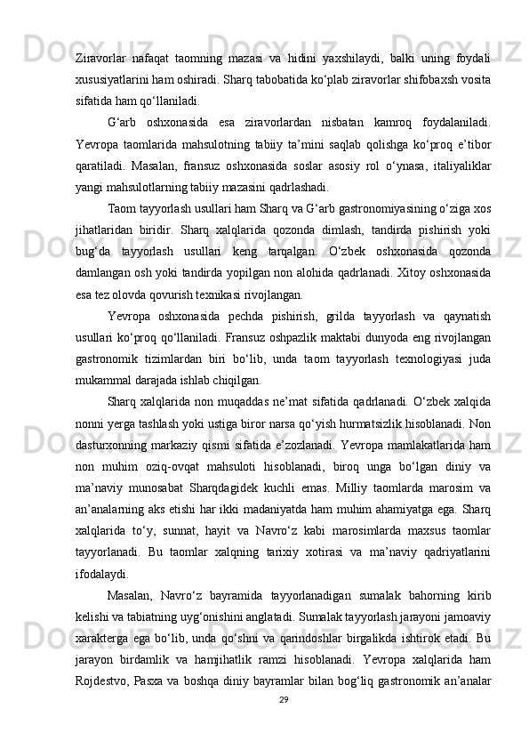 Ziravorlar   nafaqat   taomning   mazasi   va   hidini   yaxshilaydi,   balki   uning   foydali
xususiyatlarini ham oshiradi. Sharq tabobatida ko‘plab ziravorlar shifobaxsh vosita
sifatida ham qo‘llaniladi.
G‘arb   oshxonasida   esa   ziravorlardan   nisbatan   kamroq   foydalaniladi.
Yevropa   taomlarida   mahsulotning   tabiiy   ta’mini   saqlab   qolishga   ko‘proq   e’tibor
qaratiladi.   Masalan,   fransuz   oshxonasida   soslar   asosiy   rol   o‘ynasa,   italiyaliklar
yangi mahsulotlarning tabiiy mazasini qadrlashadi.
Taom tayyorlash usullari ham Sharq va G‘arb gastronomiyasining o‘ziga xos
jihatlaridan   biridir.   Sharq   xalqlarida   qozonda   dimlash,   tandirda   pishirish   yoki
bug‘da   tayyorlash   usullari   keng   tarqalgan.   O‘zbek   oshxonasida   qozonda
damlangan osh yoki tandirda yopilgan non alohida qadrlanadi. Xitoy oshxonasida
esa tez olovda qovurish texnikasi rivojlangan.
Yevropa   oshxonasida   pechda   pishirish,   grilda   tayyorlash   va   qaynatish
usullari ko‘proq qo‘llaniladi. Fransuz oshpazlik maktabi dunyoda eng rivojlangan
gastronomik   tizimlardan   biri   bo‘lib,   unda   taom   tayyorlash   texnologiyasi   juda
mukammal darajada ishlab chiqilgan.
Sharq   xalqlarida   non   muqaddas   ne’mat   sifatida   qadrlanadi.   O‘zbek   xalqida
nonni yerga tashlash yoki ustiga biror narsa qo‘yish hurmatsizlik hisoblanadi. Non
dasturxonning   markaziy   qismi   sifatida   e’zozlanadi.   Yevropa   mamlakatlarida   ham
non   muhim   oziq-ovqat   mahsuloti   hisoblanadi,   biroq   unga   bo‘lgan   diniy   va
ma’naviy   munosabat   Sharqdagidek   kuchli   emas.   Milliy   taomlarda   marosim   va
an’analarning aks etishi har ikki madaniyatda ham muhim ahamiyatga ega. Sharq
xalqlarida   to‘y,   sunnat,   hayit   va   Navro‘z   kabi   marosimlarda   maxsus   taomlar
tayyorlanadi.   Bu   taomlar   xalqning   tarixiy   xotirasi   va   ma’naviy   qadriyatlarini
ifodalaydi.
Masalan,   Navro‘z   bayramida   tayyorlanadigan   sumalak   bahorning   kirib
kelishi va tabiatning uyg‘onishini anglatadi. Sumalak tayyorlash jarayoni jamoaviy
xarakterga   ega   bo‘lib,   unda   qo‘shni   va   qarindoshlar   birgalikda   ishtirok   etadi.   Bu
jarayon   birdamlik   va   hamjihatlik   ramzi   hisoblanadi.   Yevropa   xalqlarida   ham
Rojdestvo,   Pasxa   va   boshqa   diniy   bayramlar   bilan   bog‘liq   gastronomik   an’analar
29 