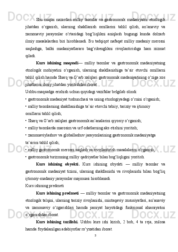 Shu   nuqtai   nazardan   milliy   taomlar   va   gastronomik   madaniyatni   etnologik
jihatdan   o‘rganish,   ularning   shakllanish   omillarini   tahlil   qilish,   an’anaviy   va
zamonaviy   jarayonlar   o‘rtasidagi   bog‘liqlikni   aniqlash   bugungi   kunda   dolzarb
ilmiy   masalalardan   biri   hisoblanadi.   Bu   tadqiqot   nafaqat   milliy   madaniy   merosni
saqlashga,   balki   madaniyatlararo   bag‘rikenglikni   rivojlantirishga   ham   xizmat
qiladi.
Kurs   ishining   maqsadi—   milliy   taomlar   va   gastronomik   madaniyatning
etnologik   mohiyatini   o‘rganish,   ularning   shakllanishiga   ta’sir   etuvchi   omillarni
tahlil qilish hamda Sharq va G‘arb xalqlari gastronomik madaniyatining o‘ziga xos
jihatlarini ilmiy jihatdan yoritishdan iborat.
Ushbu maqsadga erishish uchun quyidagi vazifalar belgilab olindi:
• gastronomik madaniyat tushunchasi va uning etnologiyadagi o‘rnini o‘rganish;
• milliy taomlarning shakllanishiga ta’sir etuvchi tabiiy, tarixiy va ijtimoiy 
omillarni tahlil qilish;
• Sharq va G‘arb xalqlari gastronomik an’analarini qiyosiy o‘rganish;
• milliy taomlarda marosim va urf-odatlarning aks etishini yoritish;
• zamonaviylashuv va globallashuv jarayonlarining gastronomik madaniyatga 
ta’sirini tahlil qilish;
• milliy gastronomik merosni saqlash va rivojlantirish masalalarini o‘rganish;
• gastronomik turizmning milliy qadriyatlar bilan bog‘liqligini yoritish.
Kurs   ishining   obyekti .   Kurs   ishining   obyekti   —   milliy   taomlar   va
gastronomik   madaniyat   tizimi,   ularning   shakllanishi   va   rivojlanishi   bilan   bog‘liq
ijtimoiy-madaniy jarayonlar majmuasi hisoblanadi.
Kurs ishining predmeti
Kurs   ishining   predmeti   —   milliy   taomlar   va   gastronomik   madaniyatning
etnologik talqini, ularning tarixiy rivojlanishi, mintaqaviy xususiyatlari, an’anaviy
va   zamonaviy   o‘zgarishlari   hamda   jamiyat   hayotidagi   funksional   ahamiyatini
o‘rganishdan iborat.
Kurs   ishining   tuzilishi.   Ushbu   kurs   ishi   kirish,   2   bob,   4   ta   reja,   xulosa
hamda foydalanilgan adabiyotlar ro‘yxatidan iborat.
3 