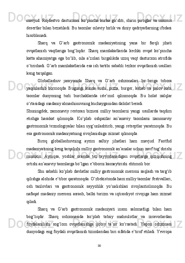 mavjud. Rojdestvo   dasturxoni  ko‘pincha  kurka  go‘shti,  shirin  piroglar  va  maxsus
desertlar bilan bezatiladi. Bu taomlar oilaviy birlik va diniy qadriyatlarning ifodasi
hisoblanadi.
Sharq   va   G‘arb   gastronomik   madaniyatining   yana   bir   farqli   jihati
ovqatlanish   vaqtlariga   bog‘liqdir.   Sharq   mamlakatlarida   kechki   ovqat   ko‘pincha
katta ahamiyatga ega  bo‘lib, oila a’zolari  birgalikda uzoq vaqt  dasturxon atrofida
o‘tirishadi. G‘arb mamlakatlarida esa ish tartibi sababli tezkor ovqatlanish usullari
keng tarqalgan.
Globallashuv   jarayonida   Sharq   va   G‘arb   oshxonalari   bir-biriga   tobora
yaqinlashib   bormoqda.   Bugungi   kunda   sushi,   pizza,   burger,   kebab   va   palov   kabi
taomlar   dunyoning   turli   burchaklarida   iste’mol   qilinmoqda.   Bu   holat   xalqlar
o‘rtasidagi madaniy almashinuvning kuchayganidan dalolat beradi.
Shuningdek,   zamonaviy   restoran   biznesi   milliy   taomlarni   yangi   usullarda   taqdim
etishga   harakat   qilmoqda.   Ko‘plab   oshpazlar   an’anaviy   taomlarni   zamonaviy
gastronomik texnologiyalar bilan uyg‘unlashtirib, yangi retseptlar yaratmoqda. Bu
esa gastronomik madaniyatning rivojlanishiga xizmat qilmoqda.
Biroq   globallashuvning   ayrim   salbiy   jihatlari   ham   mavjud.   Fastfud
madaniyatining keng tarqalishi milliy gastronomik an’analar uchun xavf tug‘dirishi
mumkin.   Ayniqsa,   yoshlar   orasida   tez   tayyorlanadigan   ovqatlarga   qiziqishning
ortishi an’anaviy taomlarga bo‘lgan e’tiborni kamaytirishi ehtimoli bor.
Shu sababli ko‘plab davlatlar milliy gastronomik merosni saqlash va targ‘ib
qilishga alohida e’tibor qaratmoqda. O‘zbekistonda ham milliy taomlar festivallari,
osh   tanlovlari   va   gastronomik   sayyohlik   yo‘nalishlari   rivojlantirilmoqda.   Bu
nafaqat   madaniy   merosni   asrash,   balki   turizm   va   iqtisodiyot   rivojiga   ham   xizmat
qiladi.
Sharq   va   G‘arb   gastronomik   madaniyati   inson   salomatligi   bilan   ham
bog‘liqdir.   Sharq   oshxonasida   ko‘plab   tabiiy   mahsulotlar   va   ziravorlardan
foydalanilishi   sog‘lom   ovqatlanishga   ijobiy   ta’sir   ko‘rsatadi.   Yapon   oshxonasi
dunyodagi eng foydali ovqatlanish tizimlaridan biri sifatida e’tirof etiladi. Yevropa
30 