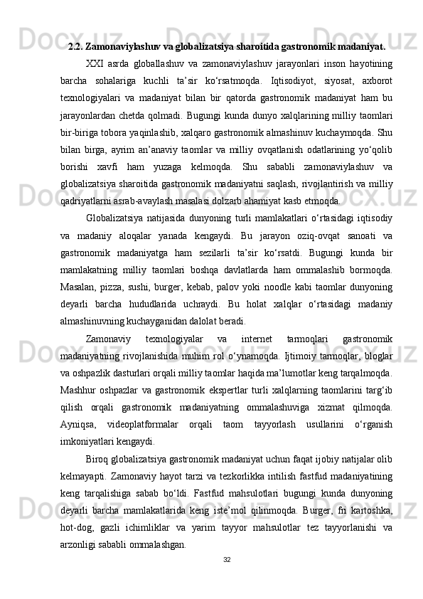 2.2. Zamonaviylashuv va globalizatsiya sharoitida gastronomik madaniyat.
XXI   asrda   globallashuv   va   zamonaviylashuv   jarayonlari   inson   hayotining
barcha   sohalariga   kuchli   ta’sir   ko‘rsatmoqda.   Iqtisodiyot,   siyosat,   axborot
texnologiyalari   va   madaniyat   bilan   bir   qatorda   gastronomik   madaniyat   ham   bu
jarayonlardan  chetda  qolmadi. Bugungi  kunda  dunyo xalqlarining milliy taomlari
bir-biriga tobora yaqinlashib, xalqaro gastronomik almashinuv kuchaymoqda. Shu
bilan   birga,   ayrim   an’anaviy   taomlar   va   milliy   ovqatlanish   odatlarining   yo‘qolib
borishi   xavfi   ham   yuzaga   kelmoqda.   Shu   sababli   zamonaviylashuv   va
globalizatsiya sharoitida gastronomik madaniyatni saqlash, rivojlantirish va milliy
qadriyatlarni asrab-avaylash masalasi dolzarb ahamiyat kasb etmoqda.
Globalizatsiya   natijasida   dunyoning   turli   mamlakatlari   o‘rtasidagi   iqtisodiy
va   madaniy   aloqalar   yanada   kengaydi.   Bu   jarayon   oziq-ovqat   sanoati   va
gastronomik   madaniyatga   ham   sezilarli   ta’sir   ko‘rsatdi.   Bugungi   kunda   bir
mamlakatning   milliy   taomlari   boshqa   davlatlarda   ham   ommalashib   bormoqda.
Masalan,   pizza,   sushi,   burger,   kebab,   palov   yoki   noodle   kabi   taomlar   dunyoning
deyarli   barcha   hududlarida   uchraydi.   Bu   holat   xalqlar   o‘rtasidagi   madaniy
almashinuvning kuchayganidan dalolat beradi.
Zamonaviy   texnologiyalar   va   internet   tarmoqlari   gastronomik
madaniyatning   rivojlanishida   muhim   rol   o‘ynamoqda.   Ijtimoiy   tarmoqlar,   bloglar
va oshpazlik dasturlari orqali milliy taomlar haqida ma’lumotlar keng tarqalmoqda.
Mashhur   oshpazlar   va   gastronomik   ekspertlar   turli   xalqlarning   taomlarini   targ‘ib
qilish   orqali   gastronomik   madaniyatning   ommalashuviga   xizmat   qilmoqda.
Ayniqsa,   videoplatformalar   orqali   taom   tayyorlash   usullarini   o‘rganish
imkoniyatlari kengaydi.
Biroq globalizatsiya gastronomik madaniyat uchun faqat ijobiy natijalar olib
kelmayapti.   Zamonaviy   hayot   tarzi   va   tezkorlikka   intilish   fastfud   madaniyatining
keng   tarqalishiga   sabab   bo‘ldi.   Fastfud   mahsulotlari   bugungi   kunda   dunyoning
deyarli   barcha   mamlakatlarida   keng   iste’mol   qilinmoqda.   Burger,   fri   kartoshka,
hot-dog,   gazli   ichimliklar   va   yarim   tayyor   mahsulotlar   tez   tayyorlanishi   va
arzonligi sababli ommalashgan.
32 