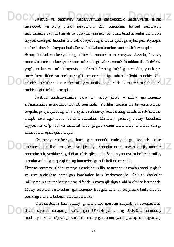 Fastfud   va   ommaviy   madaniyatning   gastronomik   madaniyatga   ta’siri
murakkab   va   ko‘p   qirrali   jarayondir.   Bir   tomondan,   fastfud   zamonaviy
insonlarning vaqtini tejaydi va qulaylik yaratadi. Ish bilan band insonlar uchun tez
tayyorlanadigan   taomlar   kundalik   hayotning   muhim   qismiga   aylangan.   Ayniqsa,
shaharlashuv kuchaygan hududlarda fastfud restoranlari soni ortib bormoqda.
Biroq   fastfud   madaniyatining   salbiy   tomonlari   ham   mavjud.   Avvalo,   bunday
mahsulotlarning   aksariyati   inson   salomatligi   uchun   zararli   hisoblanadi.   Tarkibida
yog‘,   shakar   va   turli   kimyoviy   qo‘shimchalarning   ko‘pligi   semizlik,   yurak-qon
tomir   kasalliklari   va   boshqa   sog‘liq   muammolariga   sabab   bo‘lishi   mumkin.   Shu
sababli ko‘plab mutaxassislar milliy va tabiiy ovqatlanish tizimlarini saqlab qolish
muhimligini ta’kidlamoqda.
Fastfud   madaniyatining   yana   bir   salbiy   jihati   –   milliy   gastronomik
an’analarning   asta-sekin   unutilib   borishidir.   Yoshlar   orasida   tez   tayyorlanadigan
ovqatlarga qiziqishning ortishi  ayrim an’anaviy taomlarning kundalik iste’moldan
chiqib   ketishiga   sabab   bo‘lishi   mumkin.   Masalan,   qadimiy   milliy   taomlarni
tayyorlash   ko‘p   vaqt   va   mahorat   talab   qilgani   uchun   zamonaviy   oilalarda   ularga
kamroq murojaat qilinmoqda.
Ommaviy   madaniyat   ham   gastronomik   qadriyatlarga   sezilarli   ta’sir
ko‘rsatmoqda.   Reklama,   kino   va   ijtimoiy   tarmoqlar   orqali   ayrim   xorijiy   taomlar
ommalashib, yoshlarning didiga ta’sir qilmoqda. Bu jarayon ayrim hollarda milliy
taomlarga bo‘lgan qiziqishning kamayishiga olib kelishi mumkin.
Shunga qaramay, globalizatsiya sharoitida milliy gastronomik madaniyatni saqlash
va   rivojlantirishga   qaratilgan   harakatlar   ham   kuchaymoqda.   Ko‘plab   davlatlar
milliy taomlarni madaniy meros sifatida himoya qilishga alohida e’tibor bermoqda.
Milliy   oshxona   festivallari,   gastronomik   ko‘rgazmalar   va   oshpazlik   tanlovlari   bu
boradagi muhim tadbirlardan hisoblanadi.
O‘zbekistonda   ham   milliy   gastronomik   merosni   saqlash   va   rivojlantirish
davlat   siyosati   darajasiga   ko‘tarilgan.   O‘zbek   palovining   UNESCO   nomoddiy
madaniy merosi ro‘yxatiga kiritilishi milliy gastronomiyaning xalqaro miqyosdagi
33 