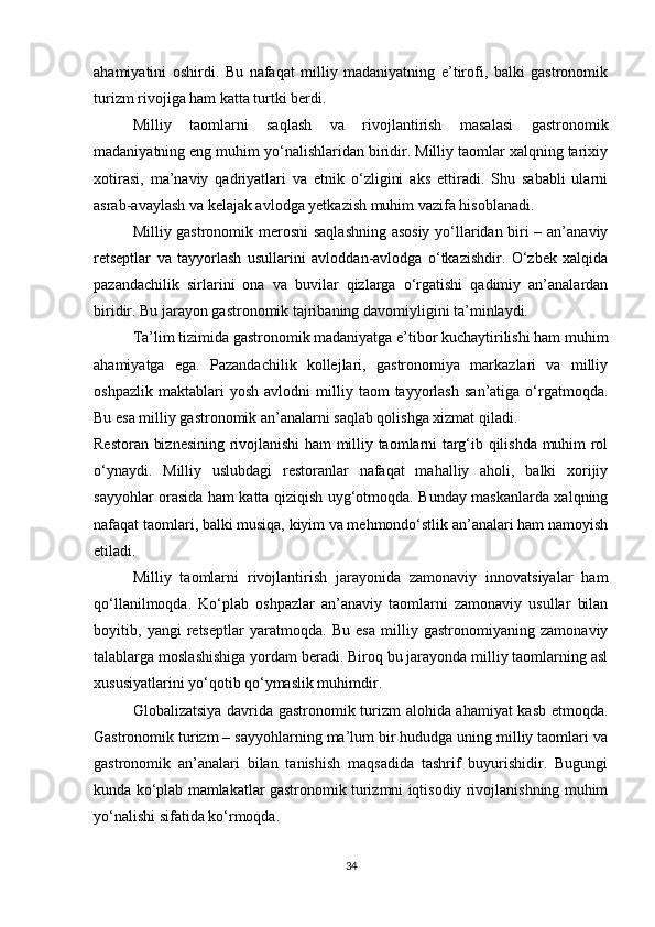 ahamiyatini   oshirdi.   Bu   nafaqat   milliy   madaniyatning   e’tirofi,   balki   gastronomik
turizm rivojiga ham katta turtki berdi.
Milliy   taomlarni   saqlash   va   rivojlantirish   masalasi   gastronomik
madaniyatning eng muhim yo‘nalishlaridan biridir. Milliy taomlar xalqning tarixiy
xotirasi,   ma’naviy   qadriyatlari   va   etnik   o‘zligini   aks   ettiradi.   Shu   sababli   ularni
asrab-avaylash va kelajak avlodga yetkazish muhim vazifa hisoblanadi.
Milliy gastronomik merosni saqlashning asosiy yo‘llaridan biri – an’anaviy
retseptlar   va   tayyorlash   usullarini   avloddan-avlodga   o‘tkazishdir.   O‘zbek   xalqida
pazandachilik   sirlarini   ona   va   buvilar   qizlarga   o‘rgatishi   qadimiy   an’analardan
biridir. Bu jarayon gastronomik tajribaning davomiyligini ta’minlaydi.
Ta’lim tizimida gastronomik madaniyatga e’tibor kuchaytirilishi ham muhim
ahamiyatga   ega.   Pazandachilik   kollejlari,   gastronomiya   markazlari   va   milliy
oshpazlik   maktablari   yosh   avlodni   milliy   taom   tayyorlash   san’atiga   o‘rgatmoqda.
Bu esa milliy gastronomik an’analarni saqlab qolishga xizmat qiladi.
Restoran biznesining rivojlanishi ham milliy taomlarni targ‘ib qilishda muhim rol
o‘ynaydi.   Milliy   uslubdagi   restoranlar   nafaqat   mahalliy   aholi,   balki   xorijiy
sayyohlar orasida ham katta qiziqish uyg‘otmoqda. Bunday maskanlarda xalqning
nafaqat taomlari, balki musiqa, kiyim va mehmondo‘stlik an’analari ham namoyish
etiladi.
Milliy   taomlarni   rivojlantirish   jarayonida   zamonaviy   innovatsiyalar   ham
qo‘llanilmoqda.   Ko‘plab   oshpazlar   an’anaviy   taomlarni   zamonaviy   usullar   bilan
boyitib,   yangi   retseptlar   yaratmoqda.   Bu   esa   milliy   gastronomiyaning   zamonaviy
talablarga moslashishiga yordam beradi. Biroq bu jarayonda milliy taomlarning asl
xususiyatlarini yo‘qotib qo‘ymaslik muhimdir.
Globalizatsiya davrida gastronomik turizm alohida ahamiyat kasb etmoqda.
Gastronomik turizm – sayyohlarning ma’lum bir hududga uning milliy taomlari va
gastronomik   an’analari   bilan   tanishish   maqsadida   tashrif   buyurishidir.   Bugungi
kunda ko‘plab mamlakatlar gastronomik turizmni iqtisodiy rivojlanishning muhim
yo‘nalishi sifatida ko‘rmoqda.
34 
