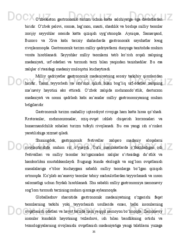 O‘zbekiston   gastronomik   turizm   uchun   katta   salohiyatga   ega   davlatlardan
biridir.  O‘zbek   palovi,  somsa,   lag‘mon,   manti,  shashlik   va  boshqa   milliy   taomlar
xorijiy   sayyohlar   orasida   katta   qiziqish   uyg‘otmoqda.   Ayniqsa,   Samarqand,
Buxoro   va   Xiva   kabi   tarixiy   shaharlarda   gastronomik   sayohatlar   keng
rivojlanmoqda. Gastronomik turizm milliy qadriyatlarni dunyoga tanitishda muhim
vosita   hisoblanadi.   Sayyohlar   milliy   taomlarni   tatib   ko‘rish   orqali   xalqning
madaniyati,   urf-odatlari   va   turmush   tarzi   bilan   yaqindan   tanishadilar.   Bu   esa
xalqlar o‘rtasidagi madaniy muloqotni kuchaytiradi.
Milliy   qadriyatlar   gastronomik   madaniyatning   asosiy   tarkibiy   qismlaridan
biridir.   Taom   tayyorlash   va   iste’mol   qilish   bilan   bog‘liq   urf-odatlar   xalqning
ma’naviy   hayotini   aks   ettiradi.   O‘zbek   xalqida   mehmondo‘stlik,   dasturxon
madaniyati   va   nonni   qadrlash   kabi   an’analar   milliy   gastronomiyaning   muhim
belgilaridir.
Gastronomik turizm  mahalliy iqtisodiyot  rivojiga ham  katta hissa  qo‘shadi.
Restoranlar,   mehmonxonalar,   oziq-ovqat   ishlab   chiqarish   korxonalari   va
hunarmandchilik   sohalari   turizm   tufayli   rivojlanadi.   Bu   esa   yangi   ish   o‘rinlari
yaratilishiga xizmat qiladi.
Shuningdek,   gastronomik   festivallar   xalqaro   madaniy   aloqalarni
rivojlantirishda   muhim   rol   o‘ynaydi.   Turli   mamlakatlarda   o‘tkaziladigan   osh
festivallari   va   milliy   taomlar   ko‘rgazmalari   xalqlar   o‘rtasidagi   do‘stlik   va
hamkorlikni   mustahkamlaydi.   Bugungi   kunda   ekologik   va   sog‘lom   ovqatlanish
masalalariga   e’tibor   kuchaygani   sababli   milliy   taomlarga   bo‘lgan   qiziqish
ortmoqda. Ko‘plab an’anaviy taomlar tabiiy mahsulotlardan tayyorlanadi va inson
salomatligi uchun foydali hisoblanadi. Shu sababli milliy gastronomiya zamonaviy
sog‘lom turmush tarzining muhim qismiga aylanmoqda.
Globallashuv   sharoitida   gastronomik   madaniyatning   o‘zgarishi   faqat
taomlarning   tarkibi   yoki   tayyorlanish   usullarida   emas,   balki   insonlarning
ovqatlanish odatlari va hayot tarzida ham yaqqol namoyon bo‘lmoqda. Zamonaviy
insonlar   kundalik   hayotining   tezlashuvi,   ish   bilan   bandlikning   ortishi   va
texnologiyalarning   rivojlanishi   ovqatlanish   madaniyatiga   yangi   talablarni   yuzaga
35 
