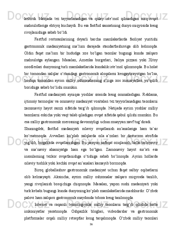 keltirdi.   Natijada   tez   tayyorlanadigan   va   qulay   iste’mol   qilinadigan   oziq-ovqat
mahsulotlariga ehtiyoj kuchaydi. Bu esa fastfud sanoatining dunyo miqyosida keng
rivojlanishiga sabab bo‘ldi.
Fastfud   restoranlarining   deyarli   barcha   mamlakatlarda   faoliyat   yuritishi
gastronomik   madaniyatning   ma’lum   darajada   standartlashuviga   olib   kelmoqda.
Oldin   faqat   ma’lum   bir   hududga   xos   bo‘lgan   taomlar   bugungi   kunda   xalqaro
mahsulotga   aylangan.   Masalan,   Amerika   burgerlari,   Italiya   pizzasi   yoki   Xitoy
noodleslari dunyoning turli mamlakatlarida kundalik iste’mol qilinmoqda. Bu holat
bir   tomondan   xalqlar   o‘rtasidagi   gastronomik   aloqalarni   kengaytirayotgan   bo‘lsa,
boshqa   tomondan   ayrim   milliy   oshxonalarning   o‘ziga   xos   xususiyatlari   yo‘qolib
borishiga sabab bo‘lishi mumkin.
Fastfud   madaniyati   ayniqsa   yoshlar   orasida   keng   ommalashgan.   Reklama,
ijtimoiy tarmoqlar va ommaviy madaniyat vositalari tez tayyorlanadigan taomlarni
zamonaviy   hayot   ramzi   sifatida   targ‘ib   qilmoqda.   Natijada   ayrim   yoshlar   milliy
taomlarni eskicha yoki vaqt talab qiladigan ovqat sifatida qabul qilishi mumkin. Bu
esa milliy gastronomik merosning davomiyligi uchun muayyan xavf tug‘diradi.
Shuningdek,   fastfud   madaniyati   oilaviy   ovqatlanish   an’analariga   ham   ta’sir
ko‘rsatmoqda.   Avvallari   ko‘plab   xalqlarda   oila   a’zolari   bir   dasturxon   atrofida
yig‘ilib, birgalikda ovqatlanishgan. Bu jarayon nafaqat oziqlanish, balki tarbiyaviy
va   ma’naviy   ahamiyatga   ham   ega   bo‘lgan.   Zamonaviy   hayot   sur’ati   esa
insonlarning   tezkor   ovqatlanishga   o‘tishiga   sabab   bo‘lmoqda.   Ayrim   hollarda
oilaviy tushlik yoki kechki ovqat an’analari kamayib bormoqda.
Biroq   globallashuv   gastronomik   madaniyat   uchun   faqat   salbiy   oqibatlarni
olib   kelmayapti.   Aksincha,   ayrim   milliy   oshxonalar   xalqaro   miqyosda   tanilib,
yangi   rivojlanish   bosqichiga   chiqmoqda.   Masalan,   yapon   sushi   madaniyati   yoki
turk kebabi bugungi kunda dunyoning ko‘plab mamlakatlarida mashhurdir. O‘zbek
palovi ham xalqaro gastronomik maydonda tobora keng tanilmoqda.
Internet   va   raqamli   texnologiyalar   milliy   taomlarni   targ‘ib   qilishda   katta
imkoniyatlar   yaratmoqda.   Oshpazlik   bloglari,   videodarslar   va   gastronomik
platformalar   orqali   milliy   retseptlar   keng   tarqalmoqda.   O‘zbek   milliy   taomlari
36 