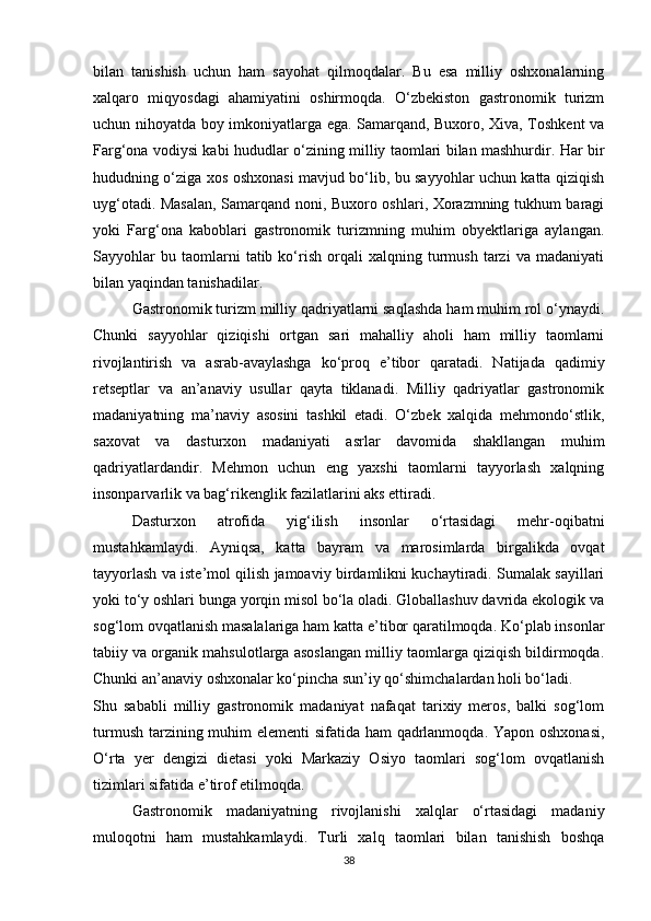 bilan   tanishish   uchun   ham   sayohat   qilmoqdalar.   Bu   esa   milliy   oshxonalarning
xalqaro   miqyosdagi   ahamiyatini   oshirmoqda.   O‘zbekiston   gastronomik   turizm
uchun nihoyatda boy imkoniyatlarga ega. Samarqand, Buxoro, Xiva, Toshkent va
Farg‘ona vodiysi kabi hududlar o‘zining milliy taomlari bilan mashhurdir. Har bir
hududning o‘ziga xos oshxonasi mavjud bo‘lib, bu sayyohlar uchun katta qiziqish
uyg‘otadi. Masalan, Samarqand noni, Buxoro oshlari, Xorazmning tukhum baragi
yoki   Farg‘ona   kaboblari   gastronomik   turizmning   muhim   obyektlariga   aylangan.
Sayyohlar   bu  taomlarni   tatib   ko‘rish   orqali   xalqning   turmush   tarzi   va   madaniyati
bilan yaqindan tanishadilar.
Gastronomik turizm milliy qadriyatlarni saqlashda ham muhim rol o‘ynaydi.
Chunki   sayyohlar   qiziqishi   ortgan   sari   mahalliy   aholi   ham   milliy   taomlarni
rivojlantirish   va   asrab-avaylashga   ko‘proq   e’tibor   qaratadi.   Natijada   qadimiy
retseptlar   va   an’anaviy   usullar   qayta   tiklanadi.   Milliy   qadriyatlar   gastronomik
madaniyatning   ma’naviy   asosini   tashkil   etadi.   O‘zbek   xalqida   mehmondo‘stlik,
saxovat   va   dasturxon   madaniyati   asrlar   davomida   shakllangan   muhim
qadriyatlardandir.   Mehmon   uchun   eng   yaxshi   taomlarni   tayyorlash   xalqning
insonparvarlik va bag‘rikenglik fazilatlarini aks ettiradi.
Dasturxon   atrofida   yig‘ilish   insonlar   o‘rtasidagi   mehr-oqibatni
mustahkamlaydi.   Ayniqsa,   katta   bayram   va   marosimlarda   birgalikda   ovqat
tayyorlash va iste’mol qilish jamoaviy birdamlikni kuchaytiradi. Sumalak sayillari
yoki to‘y oshlari bunga yorqin misol bo‘la oladi. Globallashuv davrida ekologik va
sog‘lom ovqatlanish masalalariga ham katta e’tibor qaratilmoqda. Ko‘plab insonlar
tabiiy va organik mahsulotlarga asoslangan milliy taomlarga qiziqish bildirmoqda.
Chunki an’anaviy oshxonalar ko‘pincha sun’iy qo‘shimchalardan holi bo‘ladi.
Shu   sababli   milliy   gastronomik   madaniyat   nafaqat   tarixiy   meros,   balki   sog‘lom
turmush tarzining muhim  elementi  sifatida ham  qadrlanmoqda. Yapon oshxonasi,
O‘rta   yer   dengizi   dietasi   yoki   Markaziy   Osiyo   taomlari   sog‘lom   ovqatlanish
tizimlari sifatida e’tirof etilmoqda.
Gastronomik   madaniyatning   rivojlanishi   xalqlar   o‘rtasidagi   madaniy
muloqotni   ham   mustahkamlaydi.   Turli   xalq   taomlari   bilan   tanishish   boshqa
38 