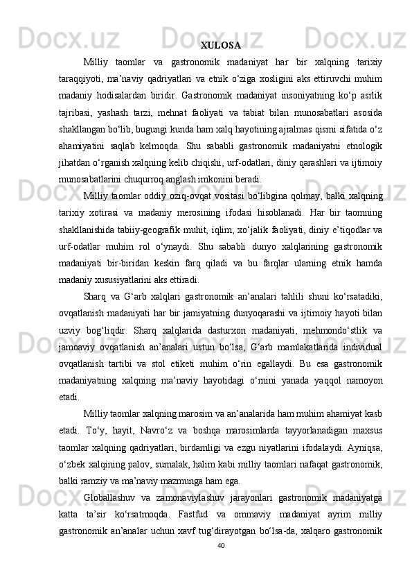 XULOSA
Milliy   taomlar   va   gastronomik   madaniyat   har   bir   xalqning   tarixiy
taraqqiyoti,   ma’naviy   qadriyatlari   va   etnik   o‘ziga   xosligini   aks   ettiruvchi   muhim
madaniy   hodisalardan   biridir.   Gastronomik   madaniyat   insoniyatning   ko‘p   asrlik
tajribasi,   yashash   tarzi,   mehnat   faoliyati   va   tabiat   bilan   munosabatlari   asosida
shakllangan bo‘lib, bugungi kunda ham xalq hayotining ajralmas qismi sifatida o‘z
ahamiyatini   saqlab   kelmoqda.   Shu   sababli   gastronomik   madaniyatni   etnologik
jihatdan o‘rganish xalqning kelib chiqishi, urf-odatlari, diniy qarashlari va ijtimoiy
munosabatlarini chuqurroq anglash imkonini beradi.
Milliy  taomlar   oddiy  oziq-ovqat  vositasi  bo‘libgina  qolmay,  balki   xalqning
tarixiy   xotirasi   va   madaniy   merosining   ifodasi   hisoblanadi.   Har   bir   taomning
shakllanishida tabiiy-geografik muhit, iqlim, xo‘jalik faoliyati, diniy e’tiqodlar va
urf-odatlar   muhim   rol   o‘ynaydi.   Shu   sababli   dunyo   xalqlarining   gastronomik
madaniyati   bir-biridan   keskin   farq   qiladi   va   bu   farqlar   ularning   etnik   hamda
madaniy xususiyatlarini aks ettiradi.
Sharq   va   G‘arb   xalqlari   gastronomik   an’analari   tahlili   shuni   ko‘rsatadiki,
ovqatlanish  madaniyati   har   bir   jamiyatning dunyoqarashi  va  ijtimoiy  hayoti  bilan
uzviy   bog‘liqdir.   Sharq   xalqlarida   dasturxon   madaniyati,   mehmondo‘stlik   va
jamoaviy   ovqatlanish   an’analari   ustun   bo‘lsa,   G‘arb   mamlakatlarida   individual
ovqatlanish   tartibi   va   stol   etiketi   muhim   o‘rin   egallaydi.   Bu   esa   gastronomik
madaniyatning   xalqning   ma’naviy   hayotidagi   o‘rnini   yanada   yaqqol   namoyon
etadi.
Milliy taomlar xalqning marosim va an’analarida ham muhim ahamiyat kasb
etadi.   To‘y,   hayit,   Navro‘z   va   boshqa   marosimlarda   tayyorlanadigan   maxsus
taomlar   xalqning   qadriyatlari,   birdamligi   va   ezgu   niyatlarini   ifodalaydi.   Ayniqsa,
o‘zbek xalqining palov, sumalak, halim kabi milliy taomlari nafaqat gastronomik,
balki ramziy va ma’naviy mazmunga ham ega.
Globallashuv   va   zamonaviylashuv   jarayonlari   gastronomik   madaniyatga
katta   ta’sir   ko‘rsatmoqda.   Fastfud   va   ommaviy   madaniyat   ayrim   milliy
gastronomik   an’analar   uchun   xavf   tug‘dirayotgan   bo‘lsa-da,   xalqaro   gastronomik
40 