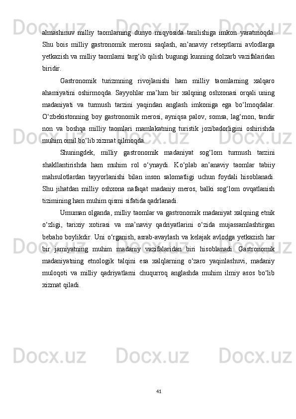 almashinuv   milliy   taomlarning   dunyo   miqyosida   tanilishiga   imkon   yaratmoqda.
Shu   bois   milliy   gastronomik   merosni   saqlash,   an’anaviy   retseptlarni   avlodlarga
yetkazish va milliy taomlarni targ‘ib qilish bugungi kunning dolzarb vazifalaridan
biridir.
Gastronomik   turizmning   rivojlanishi   ham   milliy   taomlarning   xalqaro
ahamiyatini   oshirmoqda.   Sayyohlar   ma’lum   bir   xalqning   oshxonasi   orqali   uning
madaniyati   va   turmush   tarzini   yaqindan   anglash   imkoniga   ega   bo‘lmoqdalar.
O‘zbekistonning   boy   gastronomik   merosi,   ayniqsa   palov,   somsa,   lag‘mon,   tandir
non   va   boshqa   milliy   taomlari   mamlakatning   turistik   jozibadorligini   oshirishda
muhim omil bo‘lib xizmat qilmoqda.
Shuningdek,   milliy   gastronomik   madaniyat   sog‘lom   turmush   tarzini
shakllantirishda   ham   muhim   rol   o‘ynaydi.   Ko‘plab   an’anaviy   taomlar   tabiiy
mahsulotlardan   tayyorlanishi   bilan   inson   salomatligi   uchun   foydali   hisoblanadi.
Shu   jihatdan   milliy   oshxona   nafaqat   madaniy   meros,   balki   sog‘lom   ovqatlanish
tizimining ham muhim qismi sifatida qadrlanadi.
Umuman olganda, milliy taomlar va gastronomik madaniyat xalqning etnik
o‘zligi,   tarixiy   xotirasi   va   ma’naviy   qadriyatlarini   o‘zida   mujassamlashtirgan
bebaho boylikdir. Uni  o‘rganish, asrab-avaylash  va kelajak avlodga yetkazish har
bir   jamiyatning   muhim   madaniy   vazifalaridan   biri   hisoblanadi.   Gastronomik
madaniyatning   etnologik   talqini   esa   xalqlarning   o‘zaro   yaqinlashuvi,   madaniy
muloqoti   va   milliy   qadriyatlarni   chuqurroq   anglashda   muhim   ilmiy   asos   bo‘lib
xizmat qiladi.
41 