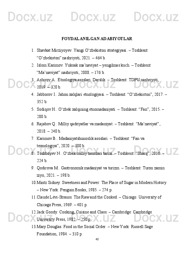 FOYDALANILGAN ADABIYOTLAR
1. Shavkat Mirziyoyev.  Yangi O‘zbekiston strategiyasi . – Toshkent: 
“O‘zbekiston” nashriyoti, 2021. – 464 b.
2. Islom Karimov.  Yuksak ma’naviyat – yengilmas kuch . – Toshkent: 
“Ma’naviyat” nashriyoti, 2008. – 176 b.
3. Ashirov A..  Etnologiya asoslari . Darslik. – Toshkent: TDPU nashriyoti, 
2019. – 320 b.
4. Jabborov I..  Jahon xalqlari etnologiyasi . – Toshkent: “O‘zbekiston”, 2017. – 
352 b.
5. Sodiqov H..  O‘zbek xalqining etnomadaniyati . – Toshkent: “Fan”, 2015. – 
280 b.
6. Rajabov Q..  Milliy qadriyatlar va madaniyat . – Toshkent: “Ma’naviyat”, 
2018. – 240 b.
7. Karimov B..  Madaniyatshunoslik asoslari . – Toshkent: “Fan va 
texnologiya”, 2020. – 300 b.
8. Toshboyev N..  O‘zbek milliy taomlari tarixi . – Toshkent: “Sharq”, 2016. – 
224 b.
9. Qodirova M..  Gastronomik madaniyat va turizm . – Toshkent: Turon zamin 
ziyo, 2021. – 198 b.
10. Mintz Sidney.  Sweetness and Power: The Place of Sugar in Modern History .
– New York: Penguin Books, 1985. – 274 p.
11. Claude Lévi-Strauss.  The Raw and the Cooked . – Chicago: University of 
Chicago Press, 1969. – 401 p.
12. Jack Goody.  Cooking, Cuisine and Class . – Cambridge: Cambridge 
University Press, 1982. – 250 p.
13. Mary Douglas.  Food in the Social Order . – New York: Russell Sage 
Foundation, 1984. – 310 p.
42 