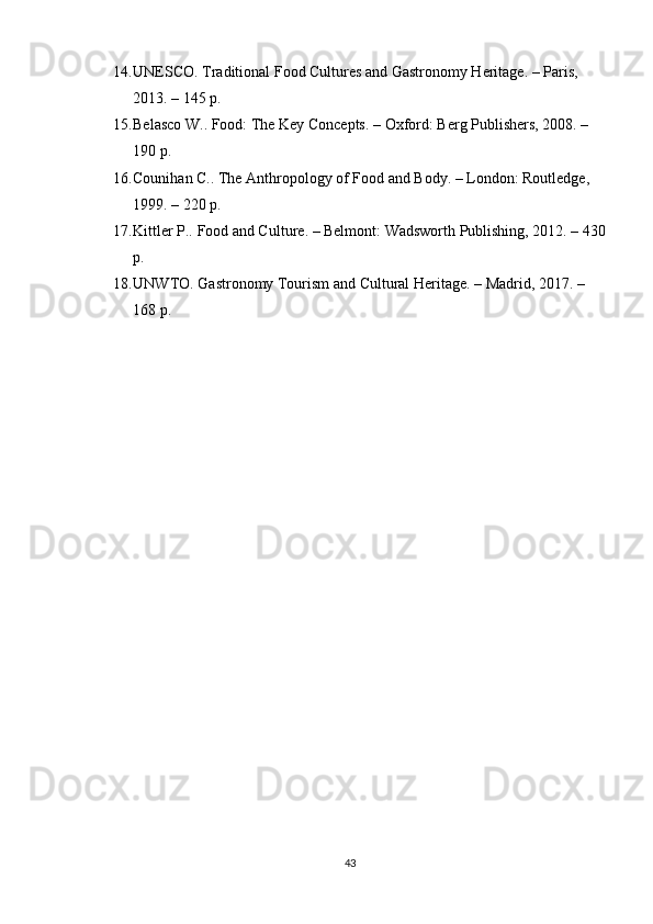 14. UNESCO.  Traditional Food Cultures and Gastronomy Heritage . – Paris, 
2013. – 145 p.
15. Belasco W..  Food: The Key Concepts . – Oxford: Berg Publishers, 2008. – 
190 p.
16. Counihan C..  The Anthropology of Food and Body . – London: Routledge, 
1999. – 220 p.
17. Kittler P..  Food and Culture . – Belmont: Wadsworth Publishing, 2012. – 430
p.
18. UNWTO.  Gastronomy Tourism and Cultural Heritage . – Madrid, 2017. – 
168 p.
43 