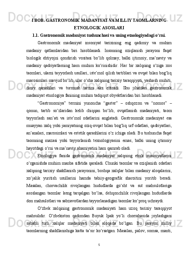 I BOB. GASTRONOMIK MADANIYAT VA MILLIY TAOMLARNING
ETNOLOGIK ASOSLARI
1.1. Gastronomik madaniyat tushunchasi va uning etnologiyadagi o‘rni.
Gastronomik   madaniyat   insoniyat   tarixining   eng   qadimiy   va   muhim
madaniy   qatlamlaridan   biri   hisoblanadi.   Insonning   oziqlanish   jarayoni   faqat
biologik   ehtiyojni   qondirish   vositasi   bo‘lib   qolmay,   balki   ijtimoiy,   ma’naviy   va
madaniy   qadriyatlarning   ham   muhim   ko‘rinishidir.   Har   bir   xalqning   o‘ziga   xos
taomlari, ularni tayyorlash usullari, iste’mol qilish tartiblari va ovqat bilan bog‘liq
marosimlari mavjud bo‘lib, ular o‘sha xalqning tarixiy taraqqiyoti, yashash muhiti,
diniy   qarashlari   va   turmush   tarzini   aks   ettiradi.   Shu   jihatdan   gastronomik
madaniyat etnologiya fanining muhim tadqiqot obyektlaridan biri hisoblanadi.
“Gastronomiya”   termini   yunoncha   “gaster”   –   oshqozon   va   “nomos”   –
qonun,   tartib   so‘zlaridan   kelib   chiqqan   bo‘lib,   ovqatlanish   madaniyati,   taom
tayyorlash   san’ati   va   iste’mol   odatlarini   anglatadi.   Gastronomik   madaniyat   esa
muayyan xalq yoki jamiyatning oziq-ovqat bilan bog‘liq urf-odatlari, qadriyatlari,
an’analari, marosimlari va estetik qarashlarini o‘z ichiga oladi. Bu tushuncha faqat
taomning   mazasi   yoki   tayyorlanish   texnologiyasini   emas,   balki   uning   ijtimoiy
hayotdagi o‘rni va ma’naviy ahamiyatini ham qamrab oladi.
Etnologiya   fanida   gastronomik   madaniyat   xalqning   etnik   xususiyatlarini
o‘rganishda muhim manba sifatida qaraladi. Chunki taomlar va oziqlanish odatlari
xalqning   tarixiy   shakllanish   jarayonini,   boshqa   xalqlar   bilan   madaniy   aloqalarini,
xo‘jalik   yuritish   usullarini   hamda   tabiiy-geografik   sharoitini   yoritib   beradi.
Masalan,   chorvachilik   rivojlangan   hududlarda   go‘sht   va   sut   mahsulotlariga
asoslangan   taomlar   keng   tarqalgan   bo‘lsa,   dehqonchilik   rivojlangan   hududlarda
don mahsulotlari va sabzavotlardan tayyorlanadigan taomlar ko‘proq uchraydi.
O‘zbek   xalqining   gastronomik   madaniyati   ham   uzoq   tarixiy   taraqqiyot
mahsulidir.   O‘zbekiston   qadimdan   Buyuk   Ipak   yo‘li   chorrahasida   joylashgani
sababli   turli   xalqlar   madaniyati   bilan   aloqada   bo‘lgan.   Bu   jarayon   milliy
taomlarning   shakllanishiga   katta   ta’sir   ko‘rsatgan.   Masalan,   palov,   somsa,   manti,
5 