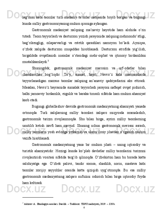 lag‘mon   kabi   taomlar   turli   madaniy   ta’sirlar   natijasida   boyib   borgan   va   bugungi
kunda milliy gastronomiyaning muhim qismiga aylangan.
Gastronomik   madaniyat   xalqning   ma’naviy   hayotida   ham   alohida   o‘rin
tutadi. Taom tayyorlash va dasturxon yozish jarayonida xalqning mehmondo‘stligi,
bag‘rikengligi,   oilaparvarligi   va   estetik   qarashlari   namoyon   bo‘ladi.   Ayniqsa,
o‘zbek   xalqida   dasturxon   muqaddas   hisoblanadi.   Dasturxon   atrofida   yig‘ilish,
birgalikda   ovqatlanish   insonlar   o‘rtasidagi   mehr-oqibat   va   ijtimoiy   birdamlikni
mustahkamlaydi. 2
Shuningdek,   gastronomik   madaniyat   marosim   va   urf-odatlar   bilan
chambarchas   bog‘liqdir.   To‘y,   sunnat,   hayit,   Navro‘z   kabi   marosimlarda
tayyorlanadigan   maxsus   taomlar   xalqning   an’anaviy   qadriyatlarini   aks   ettiradi.
Masalan, Navro‘z bayramida sumalak tayyorlash jarayoni nafaqat ovqat pishirish,
balki jamoaviy birdamlik, ezgulik va baraka timsoli sifatida ham muhim ahamiyat
kasb etadi.
Bugungi globallashuv davrida gastronomik madaniyatning ahamiyati yanada
ortmoqda.   Turli   xalqlarning   milliy   taomlari   xalqaro   miqyosda   ommalashib,
gastronomik   turizm   rivojlanmoqda.   Shu   bilan   birga,   ayrim   milliy   taomlarning
unutilib   ketish   xavfi   ham   mavjud.   Shuning   uchun   gastronomik   merosni   asrash,
milliy taomlarni yosh avlodga yetkazish va ularni ilmiy jihatdan o‘rganish muhim
vazifa hisoblanadi.
Gastronomik   madaniyatning   yana   bir   muhim   jihati   –   uning   iqtisodiy   va
turistik   ahamiyatidir.   Hozirgi   kunda   ko‘plab   davlatlar   milliy   taomlarini   turizmni
rivojlantirish   vositasi   sifatida   targ‘ib   qilmoqda.   O‘zbekiston   ham   bu   borada   katta
salohiyatga   ega.   O‘zbek   palovi,   tandir   somsa,   shashlik,   norin,   mastava   kabi
taomlar   xorijiy   sayyohlar   orasida   katta   qiziqish   uyg‘otmoqda.   Bu   esa   milliy
gastronomik   madaniyatning   xalqaro   nufuzini   oshirish   bilan   birga   iqtisodiy   foyda
ham keltiradi.
2
 Ashirov A..  Etnologiya asoslari . Darslik. – Toshkent: TDPU nashriyoti, 2019. – 320 b.
6 